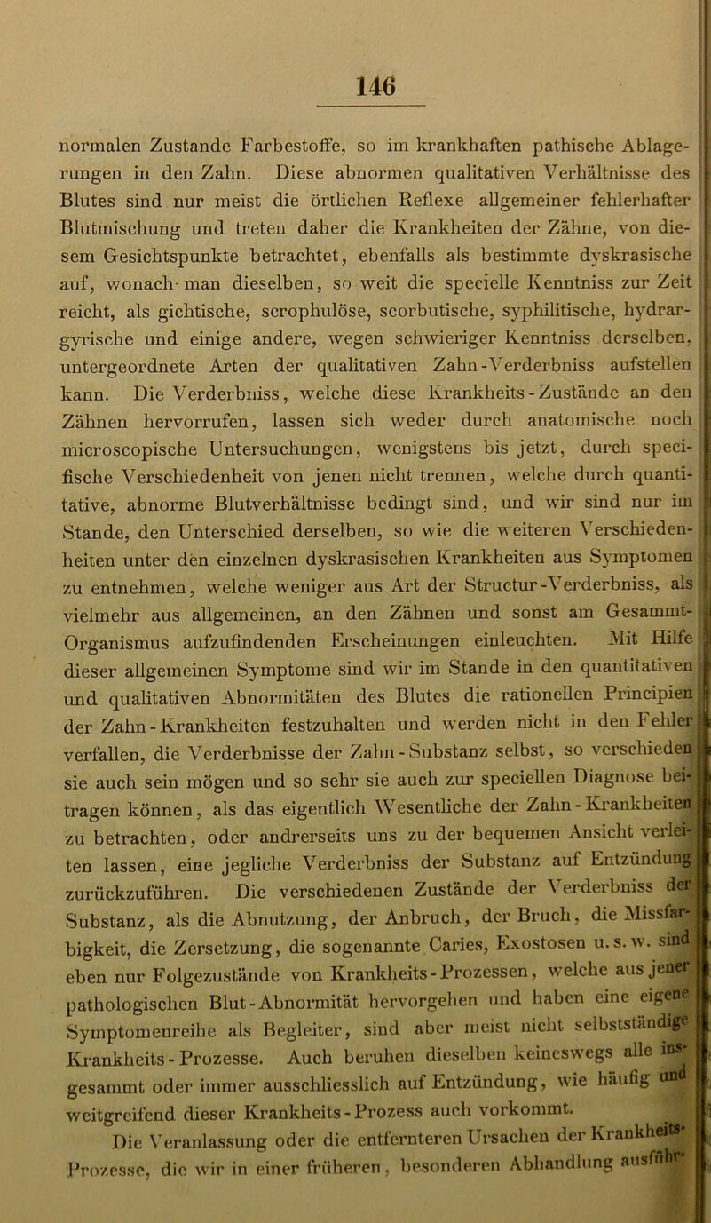 normalen Zustande Farbestoffe, so im krankhaften pathische Ablage- rungen in den Zahn. Diese abnormen qualitativen Verhältnisse des Blutes sind nur meist die örtlichen Reflexe allgemeiner fehlerhafter ; Blutmischung und treten daher die Krankheiten der Zähne, von die- sem Gesichtspunkte betrachtet, ebenfalls als bestimmte dyskrasische auf, wonach man dieselben, so weit die specielle Kenntniss zur Zeit 1 reicht, als gichtische, scrophulöse, scorbutische, syphilitische, hydrar- gyrische und einige andere, wegen schwieriger Kenntniss derselben, | untergeordnete Arten der qualitativen Zahn -Verderbniss aufstellen kann. Die Verderbniss, welche diese lvrankheits - Zustände an den Zähnen hervorrufen, lassen sich weder durch anatomische noch I microscopische Untersuchungen, wenigstens bis jetzt, durch speci- I fische Verschiedenheit von jenen nicht trennen, welche durch quanti- I tative, abnorme Blutverhältnisse bedingt sind, und wir sind nur im f Stande, den Unterschied derselben, so wie die weiteren Verschieden- I lieiten unter den einzelnen dyskrasischen Krankheiten aus Symptomen j zu entnehmen, welche weniger aus Art der Structur-\ erderbniss, als | vielmehr aus allgemeinen, an den Zähnen und sonst am Gesammt- Organismus aufzufindenden Erscheinungen einleuchten. Mit Hilfe dieser allgemeinen Symptome sind wir im Stande in den quantitativen und qualitativen Abnormitäten des Blutes die rationellen Piüncipien der Zahn - Krankheiten festzuhalten und werden nicht in den t ehler verfallen, die Verderbnisse der Zahn - Substanz selbst, so verschieden sie auch sein mögen und so sehr sie auch zur speciellen Diagnose bei-j tragen können, als das eigentlich Wesentliche der Zahn - Krankheiten zu betrachten, oder andrerseits uns zu der bequemen Ansicht verlei- ten lassen, eine jegliche Verderbniss der Substanz auf Entzündung zurückzuführen. Die verschiedenen Zustände der \ erderbniss derj Substanz, als die Abnutzung, der Anbruch, der Bruch, die MissfljB bigkeit, die Zersetzung, die sogenannte Caries, Exostosen u.s.w. sind eben nur Folgezustände von Krankheits-Prozessen, welche aus jener pathologischen Blut-Abnormität hervorgehen und haben eine eigene Symptomenreihe als Begleiter, sind aber meist nicht selbstständige, Krankheits - Prozesse. Auch beruhen dieselben keineswegs alle ins gesammt oder immer ausschliesslich auf Entzündung, wie häufig un weitgreifend dieser Krankheits-Prozess auch vorkommt. Die Veranlassung oder die entfernteren Ursachen der Krankheits Prozesse, die wir in einer früheren, besonderen Abhandlung ausAib-■ f i