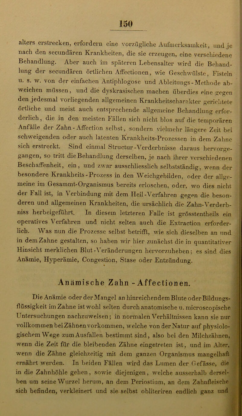 alters erstrecken, erfordern eine vorzügliche Aufmerksamkeit, und je nach den secundären Krankheiten, die sie erzeugen, eine verschiedene Behandlung. Aber auch im späteren Lebensalter wird die Behand- lung der secundären örtlichen Affectionen, wie Geschwülste, Fisteln u. s. w. von der einfachen Antiphlogose und Ableitungs-Methode ab- weichen müssen, und die dyskrasischen machen überdies eine gegen den jedesmal vorliegenden allgemeinen Krankheitscharakter gerichtete örtliche und meist auch entsprechende allgemeine Behandlung erfor- derlich, die in den meisten Fällen sich nicht blos auf die temporären Anfälle der Zahn - Affection selbst, sondern vielmehr längere Zeit bei schweigenden oder auch latenten Krankheits-Prozessen in dem Zahne sich erstreckt. Sind einmal Structur-Verderbnisse daraus hervorge- gangen, so tritt die Behandlung derselben, je nach ihrer verschiedenen Beschaffenheit, ein, und zwar ausschliesslich selbstständig, wenn der besondere Krankheits-Prozess in den Weichgebilden, oder der allge- meine im Gesammt-Organismus bereits erloschen, oder, wo dies nicht der I all ist, in Verbindung mit dem Heil-Verfahren gegen die beson- deren und allgemeinen Krankheiten, die ursächlich die Zahn-Verderb- niss herbeigeführt. In diesem letzteren Falle ist grösstentheils ein operatives Verfahren und nicht selten auch die Extraction erforder- lich. Was nun die Prozesse selbst betrifft, wie sich dieselben an und in dem Zahne gestalten, so haben wir hier zunächst die in quantitativer Hinsicht merklichen Blut-Veränderungen hervorzuheben; es sind dies Anämie, Hyperämie, Congestion, Stase oder Entzündung. Anämische Zahn -Affectionen. Die Anämie oder derMangel an hinreichendem Blute oder Bildungs- flüssigkeit im Zahne ist wohl selten durch anatomische u. microscopische Untersuchungen nachzuweisen; in normalen Verhältnissen kann sie nur vollkommen beiZähnen Vorkommen, welche von der Natur auf physiolo- gischem Wege zum Ausfallen bestimmt sind, also bei den Milchzähnen, wenn die Zeit für die bleibenden Zähne eingetreten ist, und im Alter, wenn die Zähne gleichzeitig mit dem ganzen Organismus mangelhaft ernährt werden. In beiden Fällen wird das Lumen der Oefässe, die in die Zahnhöhle gehen, sowie diejenigen, welche ausserhalb dersel- ben um seine Wurzel herum, an dem Periostium, an dem Zahnfleische sich befinden, verkleinert und sie selbst obliteriren endlich ganz und