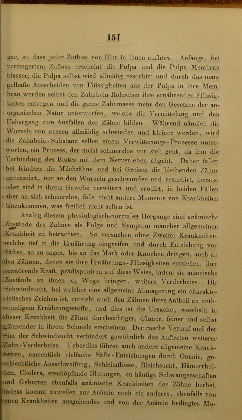 gar, so dass jeder Zufluss von Blut in ihnen aufhört. Anfangs, bei verringertem Zufluss erscheint die Pulpa und die Pulpa-Membran blasser, die Pulpa selbst wird allmälig resorbirt und durch das man- gelhafte Ausscheiden von Flüssigkeiten aus der Pulpa in ihre Mem- bran werden selbst den Zahnbein-Röhrchen ihre ernährenden Flüssig- keiten entzogen und die ganze Zahnmasse mehr den Gesetzen der an- organischen Natur unterworfen, welche die Vermittelung und den Uebergang zum Ausfallen der Zähne bilden. Während nämlich die urzeln von aussen allmählig schwinden und kleiner werden. wird j die Zahnbein - Substanz selbst einem Verwitterungs- Prozesse unter- j worfen, ein Prozess, der meist schmerzlos vor sich geht, da ihm die \ erbindung des Blutes mit dem Nervenleben abgebt. Daher fällen bei Kindern die Milchzähne und bei Greisen die bleibenden Zähne • unversehrt, nur an den Wurzeln geschwunden und resorbirt, heraus. > oder sind in ihrem Gewebe verwittert und erodirt, in beiden Fällen ■ aber an sich schmerzlos, falls nicht andere Momente von Krankheiten I hinzukommen, was freilich nicht selten ist. Analog diesem physiologisch-normalen Hergange sind anämische | Zustände des Zahnes als Folge und Symptom mancher allgemeinen ( Krankheit zu betrachten. So versuchen ohne Zweifel Krankheiten, welche tief in die Ernährung eingreifen und durch Entziehung von Säften, so zu sagen, bis an das Mark oder Knochen dringen, auch an den Zähnen, denen sie ihre Ernährungs-Flüssigkeiten entziehen, ihre zerstörende Kraft, prädisponiren auf diese Weise, indem sie anämische . Zustände an ihnen zu Wege bringen, weitere Verderbniss. Die Schwindsucht, bei welcher eine allgemeine Abmagerung ein charakte- ristisches Zeichen ist, entzieht auch den Zähnen ihren Antheil an noth- wendigem Ernährungsstoffe, und dies ist die Ursache, wesshalb in dieser Krankheit die Zähne durchsichtiger, dünner, feiner und selbst iglänzender in ihrem Schmelz erscheinen. Der rasche Verlauf und der 'Sitz der Schwindsucht verhindert gewöhnlich das Auftreten weiterer -Zahn - Verderbniss. Ueberdies führen auch andere allgemeine Krank- heiten, namentlich vielfache Säfte-Entziehungen durch Onanie, ge- schlechtliche Ausschweifung, Schleimflüsse, Bleichsucht, Hämorrhoi- ien, Cholera, erschöpfende Blutungen, zu häufige Schwangerschaften jnd Geburten ebenfalls anämische Krankheiten der Zähne herbei, indess kommt zuweilen zur Anämie noch ein anderes, ebenfalls von <enen Krankheiten ausgehendes und von der Anämie bedingtes Mo-