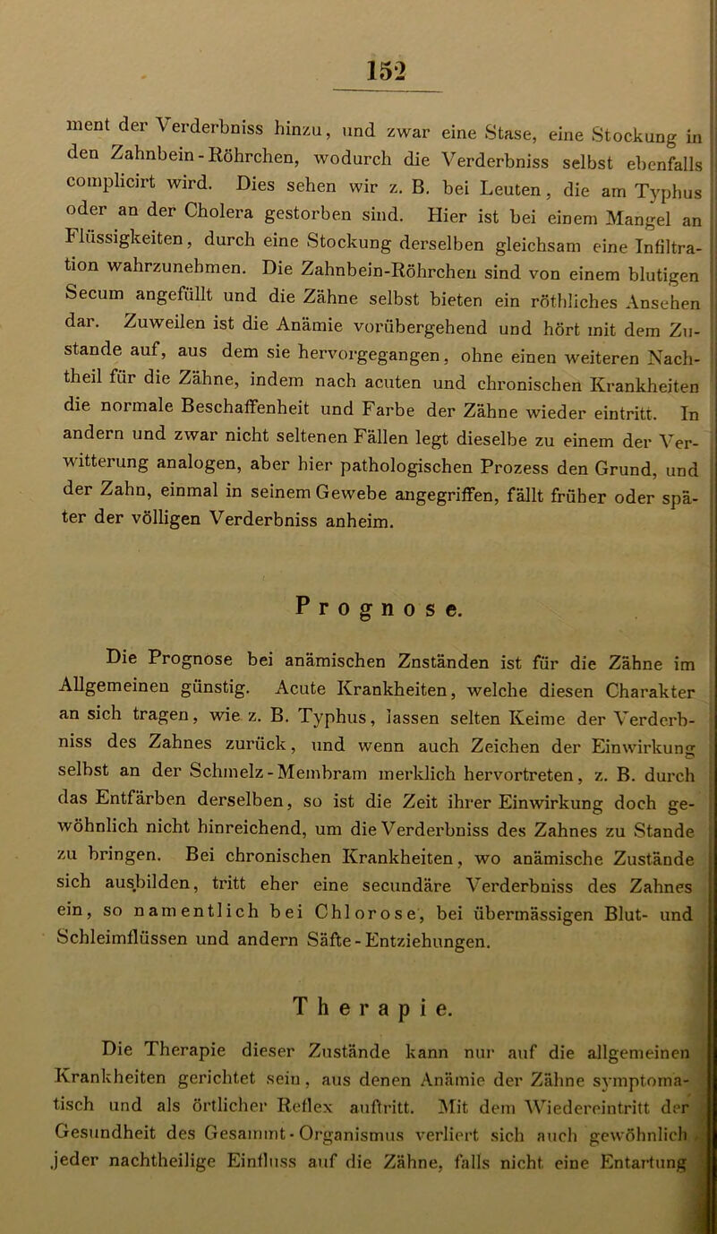 15*2 ment der Verderbniss hinzu, und zwar eine Stase, eine Stockung in den Zahnbein-Röhrchen, wodurch die Verderbniss selbst ebenfalls comphcirt wird. Dies sehen wir z. B. bei Leuten, die am Typhus oder an der Cholera gestorben sind. Hier ist bei einem Mangel an Flüssigkeiten, durch eine Stockung derselben gleichsam eine Infiltra- tion wahrzunehmen. Die Zahnbein-Röhrchen sind von einem blutigen Secum angefüllt und die Zähne selbst bieten ein röthliches Ansehen dai. Zuweilen ist die Anämie vorübergehend und hört mit dem Zu- stande auf, aus dem sie hervorgegangen, ohne einen weiteren Nach- theil für die Zähne, indem nach acuten und chronischen Krankheiten die noimale Beschaffenheit und Farbe der Zähne wieder eintritt. In andern und zwar nicht seltenen Fällen legt dieselbe zu einem der Ver- witterung analogen, aber hier pathologischen Prozess den Grund, und der Zahn, einmal in seinem Gewebe angegriffen, fällt früher oder spä- ter der völligen Verderbniss anheim. Prognose. Die Prognose bei anämischen Znständen ist für die Zähne im Allgemeinen günstig. Acute Krankheiten, welche diesen Charakter an sich tragen, wie z. B. Typhus, lassen selten Keime der Verderb- niss des Zahnes zurück, und wenn auch Zeichen der Einwirkung o selbst an der Schmelz-Membram merklich hervortreten, z. B. durch das Entfärben derselben, so ist die Zeit ihrer Einwirkung doch ge- I wohnlich nicht hinreichend, um die Verderbniss des Zahnes zu Stande ■ zu bringen. Bei chronischen Krankheiten, wo anämische Zustände sich ausbilden, tritt eher eine secundäre Verderbniss des Zahnes ein, so namentlich bei Chlorose, bei übermässigen Blut- und Schleimflüssen und andern Säfte - Entziehungen. Therapie. Die Therapie dieser Zustände kann nur auf die allgemeinen Krankheiten gerichtet sein, aus denen Anämie der Zähne symptoma- tisch und als örtlicher Reflex auftritt. Mit dem Wiedereintritt der Gesundheit des Gesammt- Organismus verliert sich auch gewöhnlich I .jeder nachtheilige Einfluss auf die Zähne, falls nicht, eine Entartung