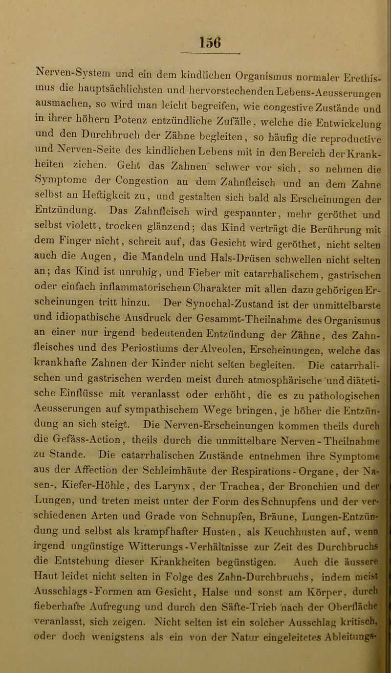 Nerven-System und ein dem kindlichen Organismus normaler Erethis- mus die hauptsächlichsten und hervorstechenden Lebens-Aeusserungen ausmachen, so wird man leicht begreifen, wie congestive Zustände und in ihrer höhern Potenz entzündliche Zufälle, welche die Entwickelung und den Durchbruch der Zähne begleiten, so häufig die reproductive und Nerven-Seite des kindlichen Lebens mit in den Bereich der Krank- heiten ziehen. Geht das Zahnen schwer vor sich, so nehmen die Symptome der Congestion an dein Zahnfleisch und an dem Zahne selbst an Heftigkeit zu, und gestalten sich bald als Erscheinungen der Entzündung. Das Zahnfleisch wird gespannter, mehr geröthet und selbst violett, trocken glänzend; das Kind verträgt die Berührung mit dem Finger nicht, schreit auf, das Gesicht wird geröthet, nicht selten auch die Augen, die Mandeln und Hals-Drüsen schwellen nicht selten an; das Kind ist unruhig, und Fieber mit catarrhalischem, gastrischen oder einfach inflammatorischem Charakter mit allen dazu gehörigen Er- scheinungen tritt hinzu. Der Synochal-Zustand ist der unmittelbarste und idiopathische Ausdruck der Gesammt-Theilnahme des Organismus an einer nur irgend bedeutenden Entzündung der Zähne, des Zahn- fleisches und des Periostiums der Alveolen, Erscheinungen, welche das krankhafte Zahnen der Kinder nicht selten begleiten. Die catarrhali- schen und gastrischen werden meist durch atmosphärische und diäteti- sche Einflüsse mit veranlasst oder erhöht, die es zu pathologischen Aeusserungen auf sympathischem Wege bringen, je höher die Entzün- dung an sich steigt. Die Nerven-Erscheinungen kommen theils durch die Gefäss-Action, theils durch die unmittelbare Nerven-Theilnahme zu Stande. Die catarrhalischen Zustände entnehmen ihre Symptome aus der Affection der Schleimhäute der Respirations - Organe, der Na- sen-, Kiefer-Höhle , des Larynx, der Trachea, der Bronchien und der Lungen, und treten meist unter der Form des Schnupfens und der ver- schiedenen Arten und Grade von Schnupfen, Bräune, Lungen-Entzfin- dung und selbst als krampfhafter Husten, als Keuchhusten auf, wenn irgend ungünstige Witterungs-Verhältnisse zur Zeit des Durchbruchs die Entstehung dieser Krankheiten begünstigen. Auch die äussere. Haut leidet nicht selten in Folge des Zahn-Durchbruchs, indem meist Ausschlags - Formen am Gesicht, Halse und sonst am Körper, durch fieberhafte Aufregung und durch den Säfte-Trieh nach der Oberfläche veranlasst, sich zeigen. Nicht selten ist ein solcher Ausschlag kritisch, oder doch wenigstens als ein von der Natur eingeleitetes Ableitung*»;