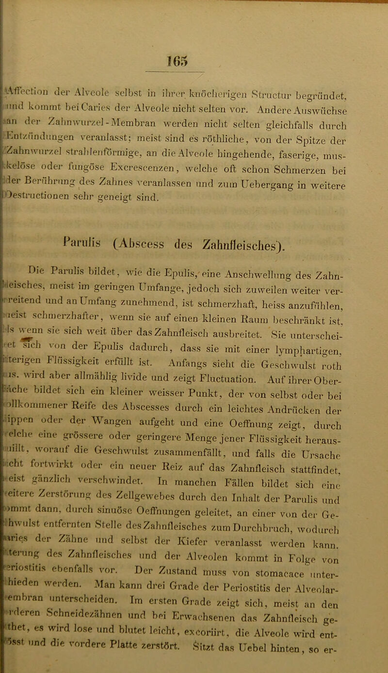 .Msffection der Alveole selbst in ihrer knöcherigen Structur begründet, und kommt beiCaries der Alveole nicht selten vor. Andere Auswüchse an der Zahnwurzel-Membran werden nicht selten gleichfalls durch Entzündungen veranlasst; meist sind es röthliche, von der Spitze der Zahnwurzel strahlenförmige, an die Alveole hingehende, faserige, mus- .kelöse oder fungöse Excrescenzen, welche oft schon Schmerzen bei der Berührung des Zahnes veranlassen und zum Uebergang in weitere lOestructionen sehr geneigt sind. ParuJis (Ahscess des Zahnfleisches). Die Paruhs bildet, wie die Epulis,eine Anschwellung des Zahn- fleisches, meist im geringen Umfange, jedoch sich zuweilen weiter ver- 1 reitend Uüd an Umfang zunehmend, ist schmerzhaft, heiss anzufühlen, Vieist schmerzhafter, wenn sie auf einen kleinen Raum beschränkt ist’, !ls ^nn sie sich weit über das Zahnfleisch ausbreitet. Sie unterschei- et sich von der Epulis dadurch, dass sie mit einer lymphartigen, i :terigen Flüssigkeit erfüllt ist. Anfangs sieht die Geschwulst roth | is. wird aber allmählig livide und zeigt Fluctuation. Auf ihrer Ober- lache bildet sich ein kleiner weisser Punkt, der von selbst oder bei ■ dlkommener Reife des Abscesses durch ein leichtes Andrücken der ippen oder der Wangen aufgeht und eine Oeffnung zeigt, durch i eiche eine grössere oder geringere Menge jener Flüssigkeit heraus- milt, worauf die Geschwulst zusammenfällt, und falls die Ursache : icht fortwirkt oder ein neuer Reiz auf das Zahnfleisch stattfindet, i eist gänzlich verschwindet. In manchen Fällen bildet sich eine •eitere Zerstörung des Zellgewebes durch den Inhalt der Parulis und ommt dann, durch sinuöse Oeffnungen geleitet, an einer von der Ge- ' hwulst entfernten Stelle des Zahnfleisches zum Durchbruch, wodurch nries der Zähne und selbst der Kiefer veranlasst werden kann. Mennig des Zahnfleisches und der Alveolen kommt in Folge von -nostitis ebenfalls vor. Der Zustand muss von stomacace unter- ihieden werden. Man kann drei Grade der Periostitis der Alveolar- •embran unterscheiden. Im ersten Grade zeigt sich, meist an den orderen Schneidezähnen und bei Erwachsenen das Zahnfleisch ge- •thet, es Wird lose und blutet leicht, excoriirt, die Alveole wird ent- Osst und die vordere Platte zerstört. Sitzt das Uebel hinten, so er-