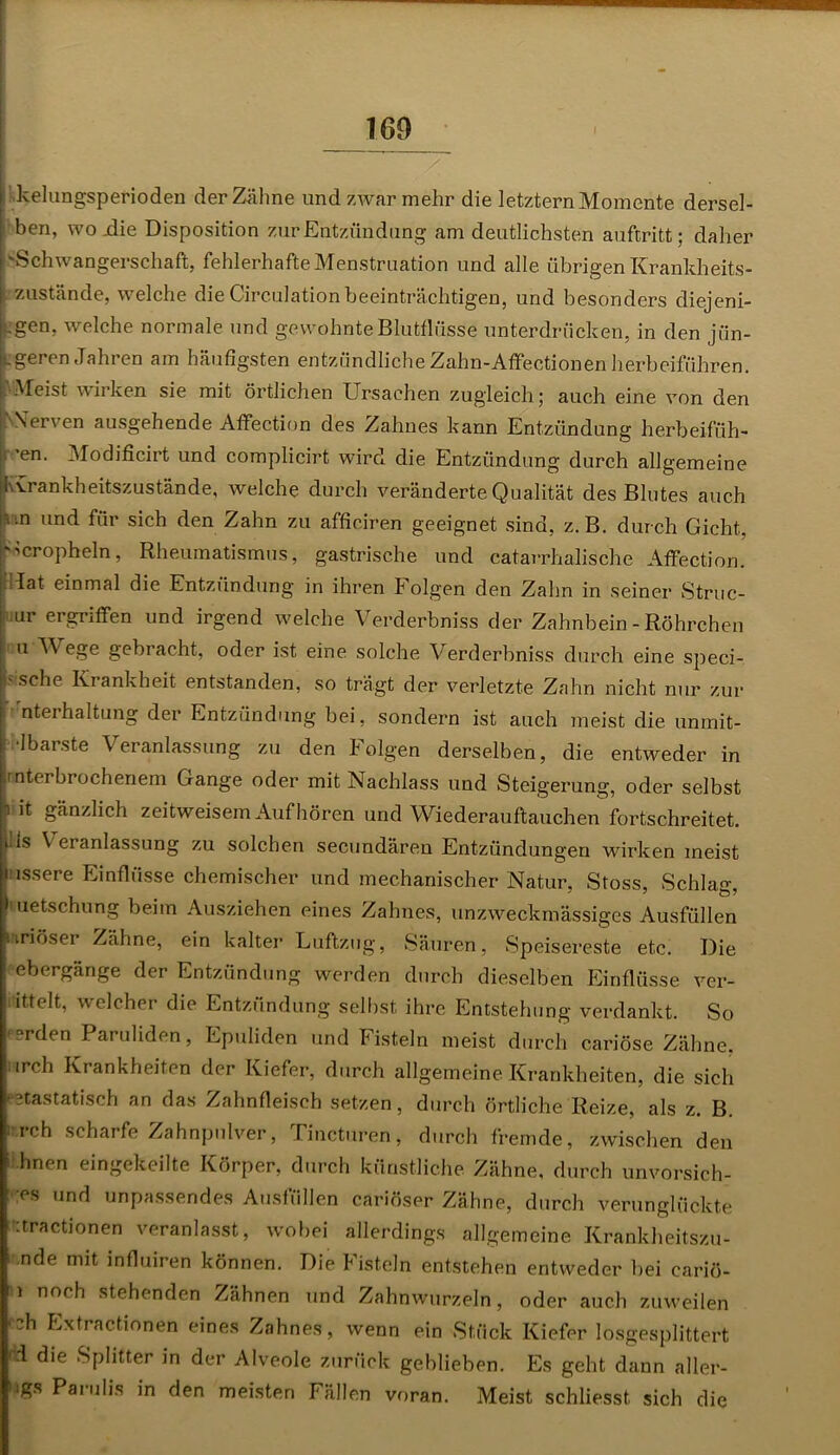 kelungsperioden der Zähne und zwar mehr die letztem Momente dersel- ben, woxlie Disposition zur Entzündung am deutlichsten auftritt; daher 'Schwangerschaft, fehlerhafte Menstruation und alle übrigen Krankheits- zustände, welche die Circ-ulationbeeinträchtigen, und besonders diejeni- gen, welche normale und gewohnte Blutflüsse unterdrücken, in den jün- geren Jahren am häufigsten entzündliche Zahn-Affectionen herbeiführen. f1 Meist wirken sie mit örtlichen Ursachen zugleich; auch eine von den Nerven ausgehende Affection des Zahnes kann Entzündung herbeifüh- ’en. Modificirt und complicirt wird die Entzündung durch allgemeine Krankheitszustände, welche durch veränderte Qualität des Blutes auch Rtn und für sich den Zahn zu afficiren geeignet sind, z. B. durch Gicht, 'öcropheln, Rheumatismus, gastrische und catarrhalische Affection. lat einmal die Entzündung in ihren Folgen den Zahn in seiner Struc- ur ergriffen und irgend welche Verderbniss der Zahnbein-Röhrchen u Wege gebracht, oder ist eine solche Verderbniss durch eine speci- > sehe Krankheit entstanden, so trägt der verletzte Zahn nicht nur zur nteihaltung der Entzündung bei, sondern ist auch meist die. unmit- •Ibarste Veranlassung zu den Folgen derselben, die entweder in .1 Verbrochenem Gange oder mit Nachlass und Steigerung, oder selbst n it gänzlich zeitweisem Auf hören und Wiederauftauchen fortschreitet, i. 1s \ eranlassung zu solchen secundären Entzündungen wirken meist nssere Einflüsse chemischer und mechanischer Natur, Stoss, Schlag, 1 uetschung beim Ausziehen eines Zahnes, unzweckmässiges Ausfüllen uriösei Zähne, ein kalter Luftzug, Säuren, Speisereste etc. Die ebergänge der Entzündung werden durch dieselben Einflüsse ver- ittelt, welcher die Entzündung selbst ihre Entstehung verdankt. So 'erden Paruliden, Epuliden und Fisteln meist durch cariöse Zähne, irch Krankheiten der Kiefer, durch allgemeine Krankheiten, die sich retastatisch an das Zahnfleisch setzen, durch örtliche Reize, als z. B. i rch scharfe Zahnpulver, Tincturen, durch fremde, zwischen den hnen eingekeilte Körper, durch künstliche Zähne, durch unvorsich- ;es und unpassendes Ausfüllen cariöser Zähne, durch verunglückte :tractionen veranlasst, wobei allerdings allgemeine Krankheitszu- nde mit influiren können. Die Fisteln entstehen entweder bei cariö- i noch stehenden Zähnen und Zahnwurzeln, oder auch zuweilen ch Extractionen eines Zahnes, wenn ein Stück Kiefer losgesplittert 'tl die Splitter in der Alveole zurück geblieben. Es geht dann aller- •igs Paiulis in den meisten Fällen voran. Meist schliesst. sich die