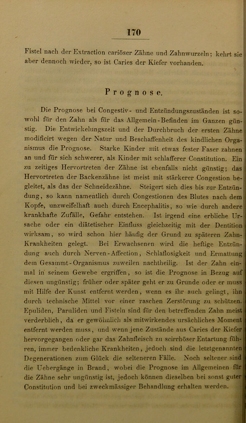 Fistel nach der Extraction cariöser Zähne und Zahnwurzeln; kehrt sie aber dennoch wieder, so ist Caries der Kiefer vorhanden. Prognose. Die Prognose bei Congestiv- und Entzündungszuständen ist so- wohl für den Zahn als für das Allgemein-Befinden im Ganzen gün- stig. Die Entwickelungszeit und der Durchbruch der ersten Zähne modificirt wegen der Natur und Beschaffenheit des kindlichen Orga- nismus die Prognose. Starke Kinder mit etwTas fester Faser zahnen an und für sich schwerer, als Kinder mit schlafferer Constitution. Ein zu zeitiges Hervortreten der Zähne ist ebenfalls nicht günstig; das, Hervortreten der Backenzähne ist meist mit stärkerer Congestion be- gleitet, als das der Schneidezähne. Steigert sich dies bis zur Entzün-: düng, so kann namentlich durch Congestionen des Blutes nach dem Kopfe, unzweifelhaft auch durch Encephalitis, so wie durch andere krankhafte Zufälle, Gefahr entstehen. Ist irgend eine erbliche Ur- sache oder ein diätetischer Einfluss gleichzeitig mit der Dentition wirksam, so wird schon hier häufig der Grund zu späteren Zahn- Krankheiten gelegt. Bei Erwachsenen wird die heftige Entzün- dung auch durch Nerven-Affection, Schlaflosigkeit und Ermattung, dem Gesammt - Organismus zuweilen nachtheilig. Ist der Zahn ein- mal in' seinem Gewebe ergriffen, so ist die Prognose in Bezug auf diesen ungünstig; früher oder später geht er zu Grunde oder er muss mit Hilfe der Kunst entfernt werden, wenn es ihr auch gelingt, ihn durch technische Mittel vor einer raschen Zerstörung zu schützen. Epuliden, Paruliden und Fisteln sind für den betreffenden Zahn meist verderblich, da er gewöhnlich als mitwirkendes ursächliches Moment entfernt werden muss, und wenn jene Zustände aus Caries der Kiefer hervorgegangen oder gar das Zahnfleisch zu scirrhöser Entartung füh- ren, immer bedenkliche Krankheiten, jedoch sind die letztgenannten Degenerationen zum Glück die selteneren Fälle. Noch seltener sind die Uebergänge in Brand, wobei die Prognose im Allgemeinen ftir die Zähne sehr ungünstig ist, jedoch können dieselben bei sonst guter Constitution und bei zweckmässiger Behandlung erhalten werden.