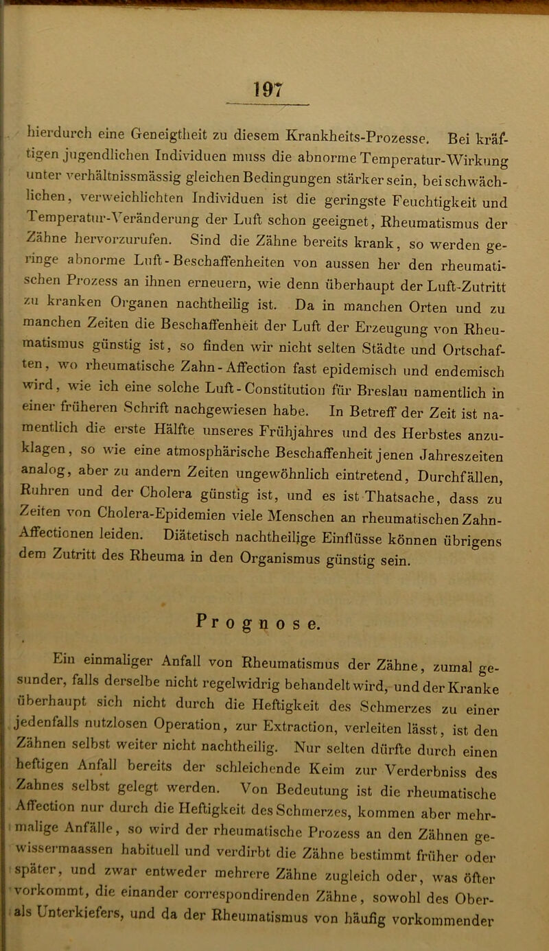 19T hierdurch eine Geneigtheit zu diesem Krankheits-Prozesse. Bei kräf- tigen jugendlichen Individuen muss die abnorme Temperatur-Wirkung unter verhältnissmässig gleichen Bedingungen stärker sein, bei schwäch- lichen, verweichlichten Individuen ist die geringste Feuchtigkeit und Temperatur-Veränderung der Luft schon geeignet, Rheumatismus der Zähne hervorzurufen. Sind die Zähne bereits krank, so werden ge- ringe abnorme Luft-Beschaffenheiten von aussen her den rheumati- schen Prozess an ihnen erneuern, wie denn überhaupt der Luft-Zutritt zu kranken Organen nachtheilig ist. Da in manchen Orten und zu manchen Zeiten die Beschaffenheit der Luft der Erzeugung von Rheu- matismus günstig ist, so finden wir nicht selten Städte und Ortschaf- ten, wo rheumatische Zahn-Affection fast epidemisch und endemisch wird, wie ich eine solche Luft - Constitution für Breslau namentlich in einer früheren Schrift nachgewiesen habe. In Betreff der Zeit ist na- mentlich die erste Hälfte unseres Frühjahres und des Herbstes anzu- klagen, so wie eine atmosphärische Beschaffenheit jenen Jahreszeiten analog, aber zu andern Zeiten ungewöhnlich eintretend, Durchfällen, Rühren und der Cholera günstig ist, und es ist Thatsache, dass zu Zeiten von Cholera-Epidemien viele Menschen an rheumatischen Zahn- Affectionen leiden. Diätetisch nachtheilige Einflüsse können übrigens dem Zutritt des Rheuma in den Organismus günstig sein. Prognose. Lin einmaliger Anfall von Rheumatismus der Zähne, zumal ge- sunder, falls derselbe nicht regelwidrig behandelt wird, und der Kranke überhaupt sich nicht durch die Heftigkeit des Schmerzes zu einer jedenfalls nutzlosen Operation, zur Extraction, verleiten lässt, ist den Zähnen selbst weiter nicht nachtheilig. Nur selten dürfte durch einen heftigen Anfall bereits der schleichende Keim zur Verderbniss des Zahnes selbst gelegt werden. Von Bedeutung ist die rheumatische Affection nur durch die Heftigkeit des Schmerzes, kommen aber mehr- malige Anfälle, so wird der rheumatische Prozess an den Zähnen ge- wissermaassen habituell und verdirbt die Zähne bestimmt früher oder später, und zwar entweder mehrere Zähne zugleich oder, was öfter vorkommt, die einander correspondirenden Zähne, sowohl des Ober- ais Unterkiefers, und da der Rheumatismus von häufig vorkommender