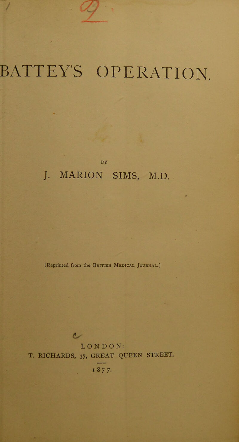 BATTEY’S OPERATION. BY J. MARION SIMS, M.D. [Reprinted from the British Medical Journal.] LONDON: T. RICHARDS, 37, GREAT QUEEN STREET.