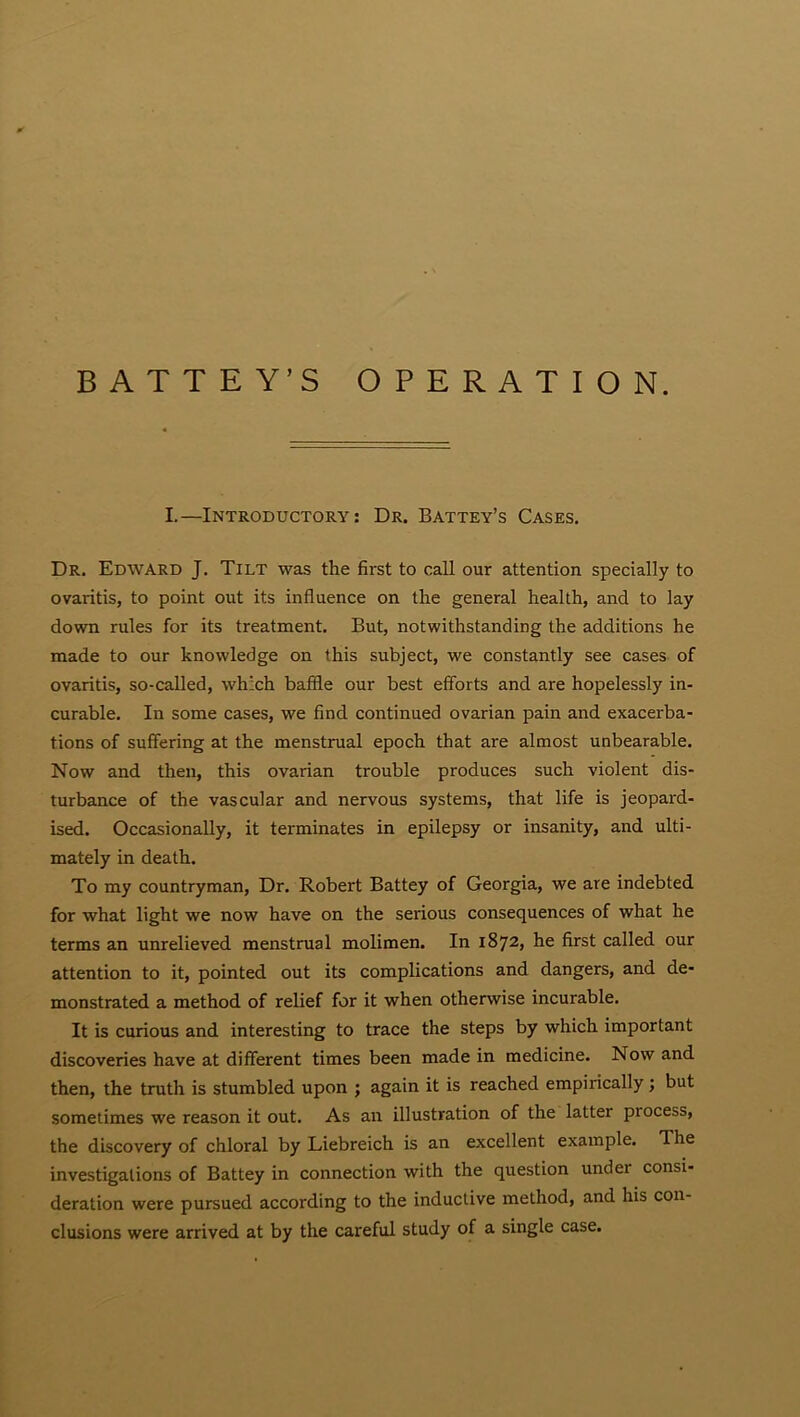 I.—Introductory: Dr. Battey’s Cases. Dr. Edward J. Tilt was the first to call our attention specially to ovaritis, to point out its influence on the general health, and to lay down rules for its treatment. But, notwithstanding the additions he made to our knowledge on this subject, we constantly see cases of ovaritis, so-called, which baffle our best efforts and are hopelessly in- curable. In some cases, we find continued ovarian pain and exacerba- tions of suffering at the menstrual epoch that are almost unbearable. Now and then, this ovarian trouble produces such violent dis- turbance of the vascular and nervous systems, that life is jeopard- ised. Occasionally, it terminates in epilepsy or insanity, and ulti- mately in death. To my countryman, Dr. Robert Battey of Georgia, we are indebted for what light we now have on the serious consequences of what he terms an unrelieved menstrual molimen. In 1872, he first called our attention to it, pointed out its complications and dangers, and de- monstrated a method of relief for it when otherwise incurable. It is curious and interesting to trace the steps by which important discoveries have at different times been made in medicine. Now and then, the truth is stumbled upon ; again it is reached empirically; but sometimes we reason it out. As an illustration of the latter process, the discovery of chloral by Liebreich is an excellent example. The investigations of Battey in connection with the question undei consi- deration were pursued according to the inductive method, and his con- clusions were arrived at by the careful study of a single case.