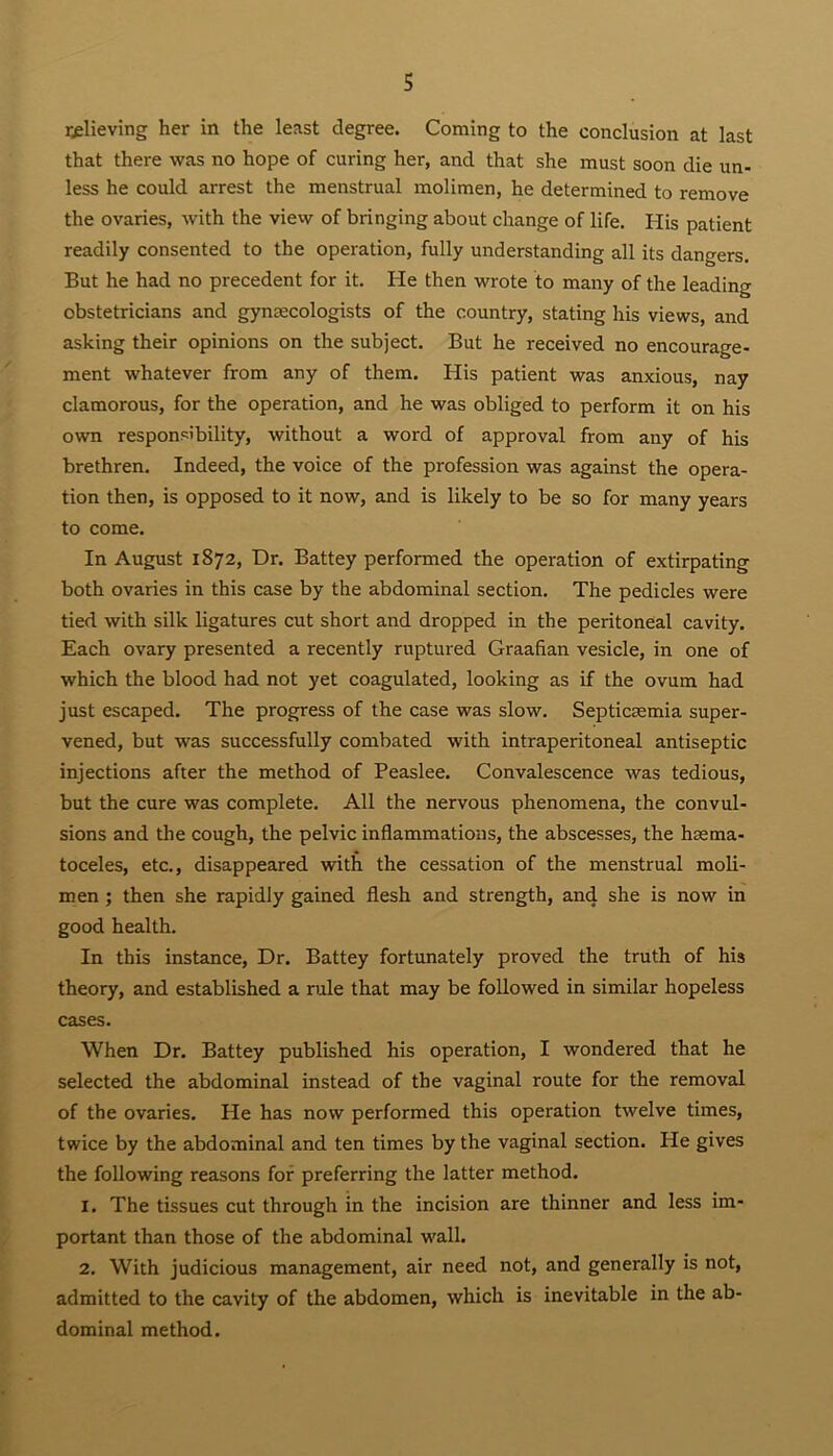 relieving her in the least degree. Coming to the conclusion at last that there was no hope of curing her, and that she must soon die un- less he could arrest the menstrual molimen, he determined to remove the ovaries, with the view of bringing about change of life. His patient readily consented to the operation, fully understanding all its dangers. But he had no precedent for it. He then wrote to many of the leading obstetricians and gynaecologists of the country, stating his views, and asking their opinions on the subject. But he received no encourage- ment whatever from any of them. His patient was anxious, nay clamorous, for the operation, and he was obliged to perform it on his own responsibility, without a word of approval from any of his brethren. Indeed, the voice of the profession was against the opera- tion then, is opposed to it now, and is likely to be so for many years to come. In August 1872, Dr. Battey performed the operation of extirpating both ovaries in this case by the abdominal section. The pedicles were tied with silk ligatures cut short and dropped in the peritoneal cavity. Each ovary presented a recently ruptured Graafian vesicle, in one of which the blood had not yet coagulated, looking as if the ovum had just escaped. The progress of the case was slow. Septicaemia super- vened, but was successfully combated with intraperitoneal antiseptic injections after the method of Peaslee. Convalescence was tedious, but the cure was complete. All the nervous phenomena, the convul- sions and the cough, the pelvic inflammations, the abscesses, the hsema- toceles, etc., disappeared with the cessation of the menstrual moli- men ; then she rapidly gained flesh and strength, and she is now in good health. In this instance, Dr. Battey fortunately proved the truth of his theory, and established a rule that may be followed in similar hopeless cases. When Dr. Battey published his operation, I wondered that he selected the abdominal instead of the vaginal route for the removal of the ovaries. He has now performed this operation twelve times, twice by the abdominal and ten times by the vaginal section. He gives the following reasons for preferring the latter method. 1. The tissues cut through in the incision are thinner and less im- portant than those of the abdominal wall. 2. With judicious management, air need not, and generally is not, admitted to the cavity of the abdomen, which is inevitable in the ab- dominal method.