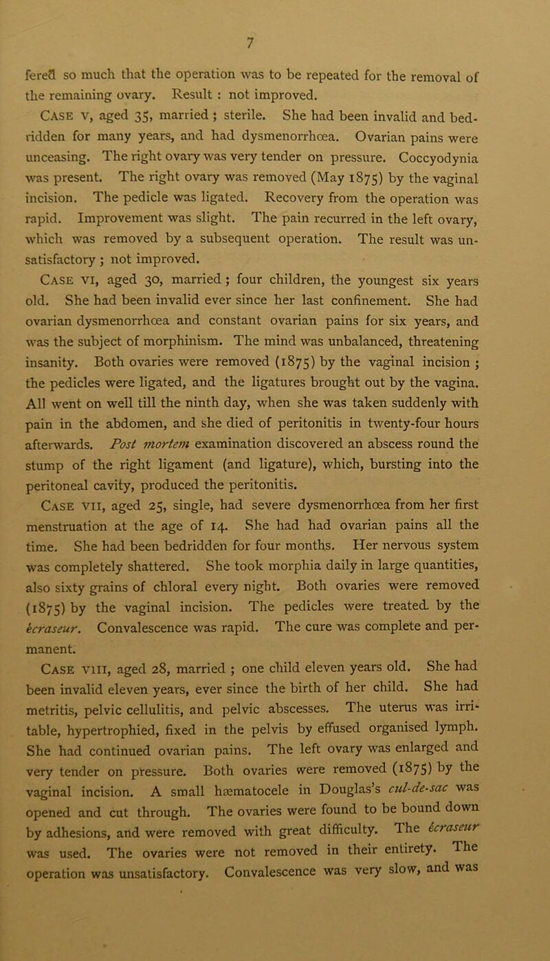 ferefl so much that the operation was to be repeated for the removal of the remaining ovary. Result : not improved. Case V, aged 35, married ; sterile. She had been invalid and bed- ridden for many years, and had dysmenorrhcea. Ovarian pains were unceasing. The right ovary was very tender on pressure. Coccyodynia was present. The right ovary was removed (May 1875) by the vaginal incision. The pedicle was ligated. Recovery from the operation was rapid. Improvement was slight. The pain recurred in the left ovary, which was removed by a subsequent operation. The result was un- satisfactory ; not improved. Case vi, aged 30, married ; four children, the youngest six years old. She had been invalid ever since her last confinement. She had ovarian dysmenorrhcea and constant ovarian pains for six years, and was the subject of morphinism. The mind was unbalanced, threatening insanity. Both ovaries were removed (1875) by the vaginal incision ; the pedicles were ligated, and the ligatures brought out by the vagina. All went on well till the ninth day, when she was taken suddenly with pain in the abdomen, and she died of peritonitis in twenty-four hours afterwards. Post mortem examination discovered an abscess round the stump of the right ligament (and ligature), which, bursting into the peritoneal cavity, produced the peritonitis. Case vii, aged 25, single, had severe dysmenorrhcea from her first menstruation at the age of 14. She had had ovarian pains all the time. She had been bedridden for four months. Her nervous system was completely shattered. She took morphia daily in large quantities, also sixty grains of chloral every night. Both ovaries were removed (1875) by the vaginal incision. The pedicles were treated, by the kcraseur. Convalescence was rapid. The cure was complete and per- manent. Case vm, aged 28, married ; one child eleven years old. She had been invalid eleven years, ever since the birth of her child. She had metritis, pelvic cellulitis, and pelvic abscesses. The uterus was irri- table, hypertrophied, fixed in the pelvis by effused organised lymph. She had continued ovarian pains. The left ovary was enlarged and very tender on pressure. Both ovaries were removed (1875) by the vaginal incision. A small hsematocele in Douglas’s cul-de-sac was opened and cut through. The ovaries were found to be bound down by adhesions, and were removed with great difficulty. The leraseur was used. The ovaries were not removed in their entirety. The operation was unsatisfactory. Convalescence was very slow, and was