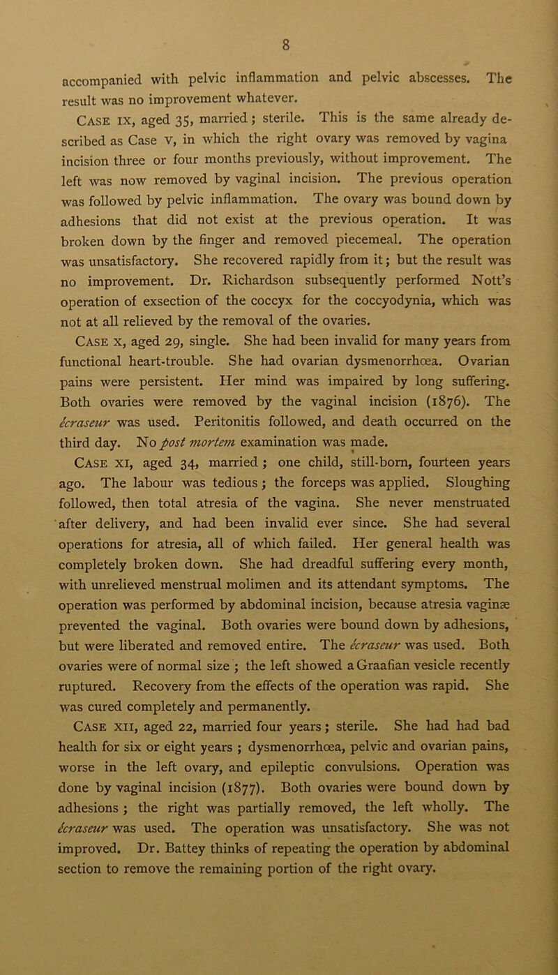 accompanied with pelvic inflammation and pelvic abscesses. The result was no improvement whatever. Case ix, aged 35, married; sterile. This is the same already de- scribed as Case V, in which the right ovary was removed by vagina incision three or four months previously, without improvement. The left was now removed by vaginal incision. The previous operation was followed by pelvic inflammation. The ovary was bound down by adhesions that did not exist at the previous operation. It was broken down by the finger and removed piecemeal. The operation was unsatisfactory. She recovered rapidly from it; but the result was no improvement. Dr. Richardson subsequently performed Nott’s operation of exsection of the coccyx for the coccyodynia, which was not at all relieved by the removal of the ovaries. Case x, aged 29, single. She had been invalid for many years from functional heart-trouble. She had ovarian dysmenorrhcea. Ovarian pains were persistent. Her mind was impaired by long suffering. Both ovaries were removed by the vaginal incision (1876). The ecraseur was used. Peritonitis followed, and death occurred on the third day. No post mortem examination was made. Case xi, aged 34, married ; one child, still-born, fourteen years ago. The labour was tedious; the forceps was applied. Sloughing followed, then total atresia of the vagina. She never menstruated after delivery, and had been invalid ever since. She had several operations for atresia, all of which failed. Her general health was completely broken down. She had dreadful suffering every month, with unrelieved menstrual molimen and its attendant symptoms. The operation was performed by abdominal incision, because atresia vaginae prevented the vaginal. Both ovaries were bound down by adhesions, but were liberated and removed entire. The ecraseur was used. Both ovaries were of normal size ; the left showed a Graafian vesicle recently ruptured. Recovery from the effects of the operation was rapid. She was cured completely and permanently. Case xii, aged 22, married four years; sterile. She had had bad health for six or eight years ; dysmenorrhoea, pelvic and ovarian pains, worse in the left ovary, and epileptic convulsions. Operation was done by vaginal incision (1877). Both ovaries were bound down by adhesions ; the right was partially removed, the left wholly. The ici'aseur was used. The operation was unsatisfactory. She was not improved. Dr. Battey thinks of repeating the operation by abdominal section to remove the remaining portion of the right ovary.