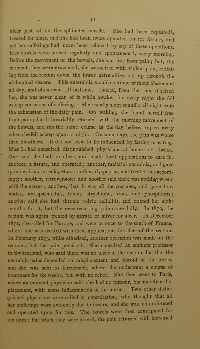 ulcer just within the sphincter muscle. She had been repeatedly treated for ulcer, and she had been twice operated on for fissure, and yet her sufferings had never been relieved by any of these operations. Her bowels were moved regularly and spontaneously every morning. Before the movement of the bowels, she was free from pain ; but the moment they were evacuated, she was seized with violent pain, radiat- ing from the rectum down the lower extremities and up through the abdominal viscera. This enteralgia would continue without abatement all day, and often even till bedtime. Indeed, from the time it seized her, she was never clear of it while awake, for every night she fell asleep conscious of suffering. She usually slept soundly all night from the exhaustion of the daily pain. On waking, she found herself free from pain ; but it invariably returned with the morning movement of the bowels, and ran the same course as the day before, to pass away when she fell asleep again at night. On some days, the pain was worse than on others. It did not seem to be influenced by fasting or eating. Miss L. had consulted distinguished physicians at home and abroad. One said she had an ulcer, and made local applications to cure it; another, a fissure, and operated ; another, malai'ial neuralgia, and gave quinine, iron, arsenic, etc.; another, dyspepsia, and treated her accord- ingly ; another, retroversion; and another said there was nothing wrong with the uterus ; another, that it was all nervousness, and gave bro- mides, antispasmodics, tonics, strychnine, iron, and phosphorus; another said she had chronic pelvic cellulitis, and treated her eight months for it, but the ever-recurring pain came daily. In 1872, the rectum was again treated by nitrate of silver for ulcer. In December 1872, she sailed for Europe, and went at once to the south of France, where she was treated with local applications for ulcer of the rectum. In February 1873, while etherised, another operation was made on the rectum ; but the pain persisted. She consulted an eminent professor in Switzerland, who said there was no ulcer in the rectum, but that the neuralgic pains depended on misplacement and fibroid of the uterus, and she was sent to Kreuznach, where she underwent a course of treatment for six weeks, but with no relief. She then went to Paris, where an eminent physician said she had no tumour, but merely a dis- placement, with some inflammation of the uterus. Two other distin- guished physicians were called in consultation, who thought that all her sufferings were evidently due to fissure, and she was chloroformed and operated upon for this. The bowels were then constipated fot ten days; but when they were moved, the pain returned with increased