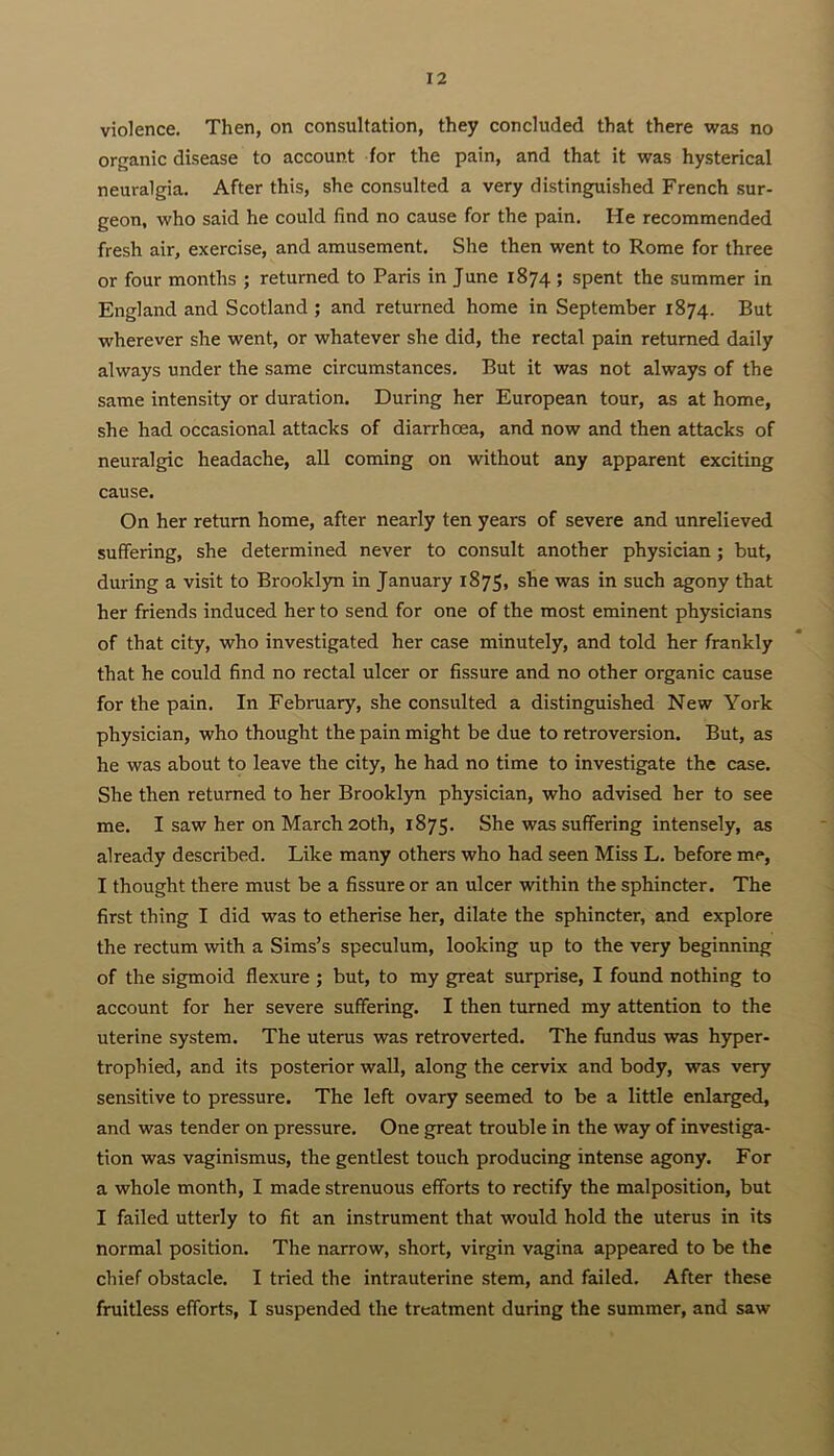 violence. Then, on consultation, they concluded that there was no organic disease to account for the pain, and that it was hysterical neuralgia. After this, she consulted a very distinguished French sur- geon, who said he could find no cause for the pain. He recommended fresh air, exercise, and amusement. She then went to Rome for three or four months ; returned to Paris in June 1874 ; spent the summer in England and Scotland ; and returned home in September 1874. But wherever she went, or whatever she did, the rectal pain returned daily always under the same circumstances. But it was not always of the same intensity or duration. During her European tour, as at home, she had occasional attacks of diarrhoea, and now and then attacks of neuralgic headache, all coming on without any apparent exciting cause. On her return home, after nearly ten years of severe and unrelieved suffering, she determined never to consult another physician; but, during a visit to Brooklyn in January 1875, she was in such agony that her friends induced her to send for one of the most eminent physicians of that city, who investigated her case minutely, and told her frankly that he could find no rectal ulcer or fissure and no other organic cause for the pain. In February, she consulted a distinguished New York physician, who thought the pain might be due to retroversion. But, as he was about to leave the city, he had no time to investigate the case. She then returned to her Brooklyn physician, who advised her to see me. I saw her on March 20th, 1875. She was suffering intensely, as already described. Like many others who had seen Miss L. before me, I thought there must be a fissure or an ulcer within the sphincter. The first thing I did was to etherise her, dilate the sphincter, and explore the rectum with a Sims’s speculum, looking up to the very beginning of the sigmoid flexure ; but, to my great surprise, I found nothing to account for her severe suffering. I then turned my attention to the uterine system. The uterus was retroverted. The fundus was hyper- trophied, and its posterior wall, along the cervix and body, was very sensitive to pressure. The left ovary seemed to be a little enlarged, and was tender on pressure. One great trouble in the way of investiga- tion was vaginismus, the gentlest touch producing intense agony. For a whole month, I made strenuous efforts to rectify the malposition, but I failed utterly to fit an instrument that would hold the uterus in its normal position. The narrow, short, virgin vagina appeared to be the chief obstacle. I tried the intrauterine stem, and failed. After these fruitless efforts, I suspended the treatment during the summer, and saw