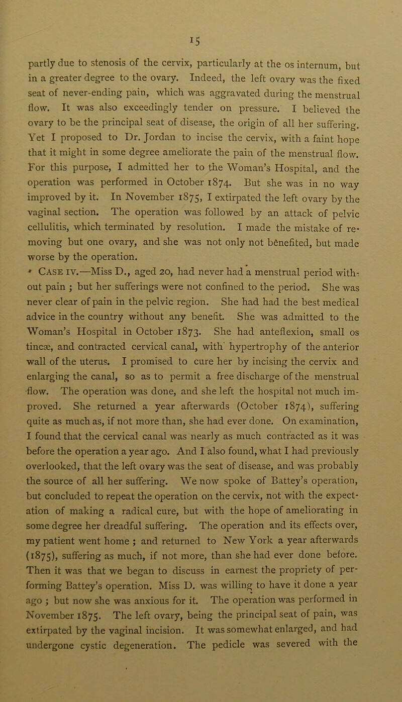 partly due to stenosis of the cervix, particularly at the os internum, but in a greater degree to the ovary. Indeed, the left ovary was the fixed seat of never-ending pain, which was aggravated during the menstrual flow. It was also exceedingly tender on pressure. I believed the ovary to be the principal seat of disease, the origin of all her suffering. Yet I proposed to Dr. Jordan to incise the cervix, with a faint hope that it might in some degree ameliorate the pain of the menstrual flow. For this purpose, I admitted her to the Woman’s Hospital, and the operation was performed in October 1874. But she was in no way improved by it. In November 1875, I extirpated the left ovary by the vaginal section. The operation was followed by an attack of pelvic cellulitis, which terminated by resolution. I made the mistake of re- moving but one ovary, and she was not only not benefited, but made worse by the operation. ‘ Case iv.—Miss D., aged 20, had never had a menstrual period with- out pain ; but her sufferings were not confined to the period. She was never clear of pain in the pelvic region. She had had the best medical advice in the country without any benefit. She was admitted to the Woman’s Hospital in October 1873. She had anteflexion, small os tincse, and contracted cervical canal, with hypertrophy of the anterior wall of the uterus. I promised to cure her by incising the cervix and enlarging the canal, so as to permit a free discharge of the menstrual •flow. The operation was done, and she left the hospital not much im- proved. She returned a year afterwards (October 1874), suffering quite as much as, if not more than, she had ever done. On examination, I found that the cervical canal was nearly as much contracted as it was before the operation a year ago. And I also found, what I had previously overlooked, that the left ovary was the seat of disease, and was probably the source of all her suffering. We now spoke of Battey’s operation, but concluded to repeat the operation on the cervix, not with the expect- ation of making a radical cure, but with the hope of ameliorating in some degree her dreadful suffering. The operation and its effects over, my patient went home ; and returned to New York a year afterwards (1875), suffering as much, if not more, than she had ever done before. Then it was that we began to discuss in earnest the propriety of per- forming Battey’s operation. Miss D. was willing to have it done a year ago ; but now she was anxious for it. The operation was performed in November 1875. The left ovary, being the principal seat of pain, was extirpated by the vaginal incision. It was somewhat enlarged, and had undergone cystic degeneration. The pedicle was severed with the