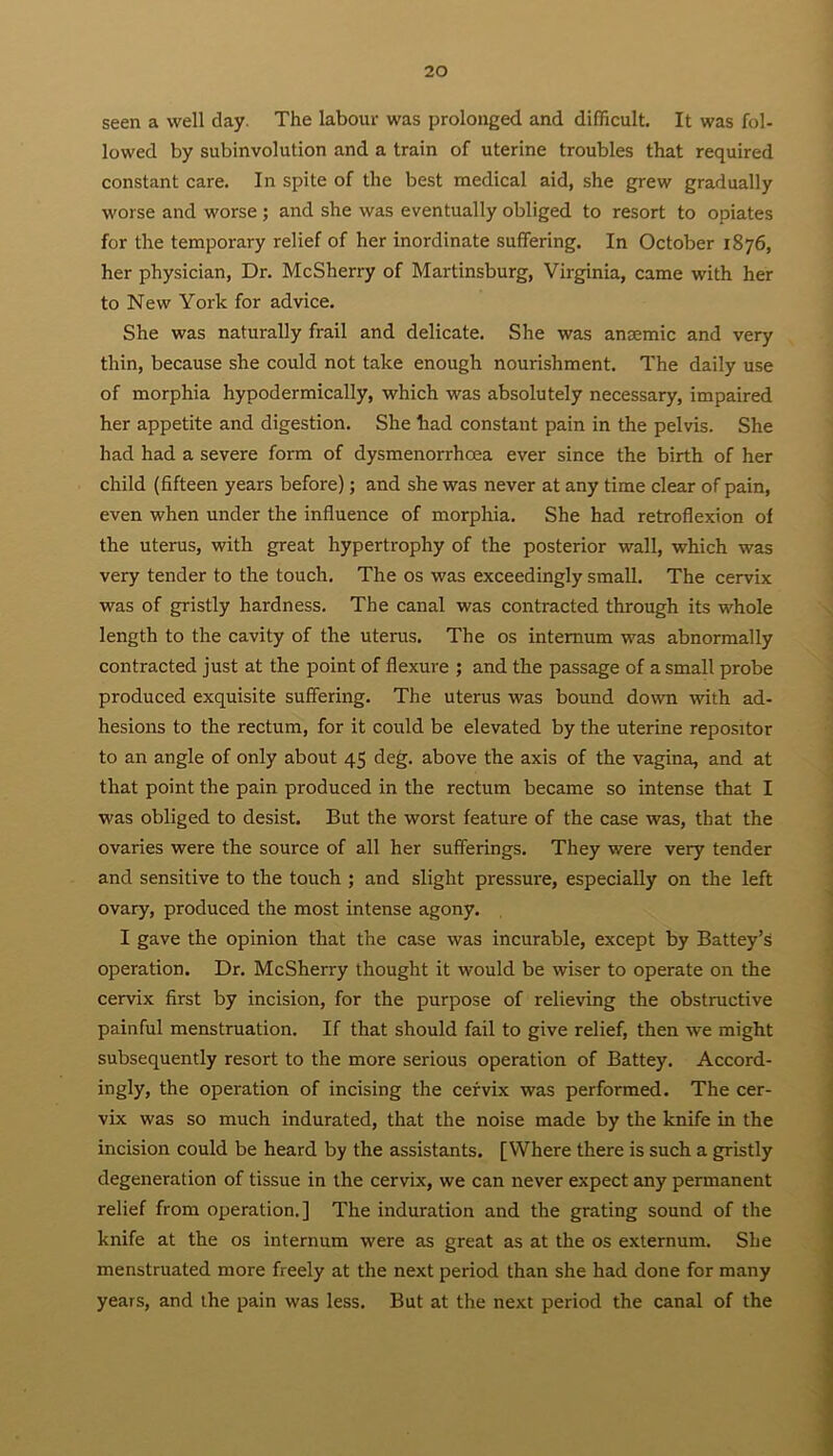 seen a well day. The labour was prolonged and difficult. It was fol- lowed by subinvolution and a train of uterine troubles that required constant care. In spite of the best medical aid, she grew gradually worse and worse ; and she was eventually obliged to resort to opiates for the temporary relief of her inordinate suffering. In October 1876, her physician, Dr. McSherry of Martinsburg, Virginia, came with her to New York for advice. She was naturally frail and delicate. She was anaemic and very thin, because she could not take enough nourishment. The daily use of morphia hypodermically, which was absolutely necessary, impaired her appetite and digestion. She had constant pain in the pelvis. She had had a severe form of dysmenorrhcea ever since the birth of her child (fifteen years before); and she was never at any time clear of pain, even when under the influence of morphia. She had retroflexion of the uterus, with great hypertrophy of the posterior wall, which was very tender to the touch. The os was exceedingly small. The cervix was of gristly hardness. The canal was contracted through its whole length to the cavity of the uterus. The os internum was abnormally contracted just at the point of flexure ; and the passage of a small probe produced exquisite suffering. The uterus was bound down with ad- hesions to the rectum, for it could be elevated by the uterine repositor to an angle of only about 45 deg. above the axis of the vagina, and at that point the pain produced in the rectum became so intense that I was obliged to desist. But the worst feature of the case was, that the ovaries were the source of all her sufferings. They were very tender and sensitive to the touch ; and slight pressure, especially on the left ovary, produced the most intense agony. I gave the opinion that the case was incurable, except by Battey’s operation. Dr. McSherry thought it would be wiser to operate on the cervix first by incision, for the purpose of relieving the obstructive painful menstruation. If that should fail to give relief, then we might subsequently resort to the more serious operation of Battey. Accord- ingly, the operation of incising the cervix was performed. The cer- vix was so much indurated, that the noise made by the knife in the incision could be heard by the assistants. [Where there is such a gristly degeneration of tissue in the cervix, we can never expect any permanent relief from operation.] The induration and the grating sound of the knife at the os internum were as great as at the os externum. She menstruated more freely at the next period than she had done for many years, and the pain was less. But at the next period the canal of the