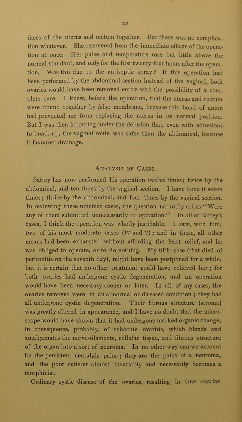 faces of the uterus and rectum together. But there was no complica- tion whatever. She recovered from the immediate effects of the opera- tion at once. Her pulse and temperature rose but little above the normal standard, and only for the first twenty-four hours after the opera- tion. Was this due to the antiseptic spray ? If this operation had been performed by the abdominal section instead of the vaginal, both ovaries would have been removed entire with the possibility of a com- plete cure. I knew, before the operation, that the uterus and rectum were bound together by false membrane, because this bond of union had prevented me from replacing the uterus in its normal position. But I was then labouring under the delusion that, even with adhesions to break up, the vaginal route was safer than the abdominal, because it favoured drainage. Analysis of Cases. Battey has now performed his operation twelve times; twice by the abdominal, and ten times by the vaginal section. I have done it seven times; thrice by the abdominal, and four times by the vaginal section. In reviewing these nineteen cases, the question naturally arises “Were any of them submitted unnecessarily to operation?” In all of Battey’s cases, I think the operation was wholly justifiable. I saw, with him, two of his most moderate cases (IV and v) ; and in these, all other means had been exhausted without affording the least relief, and he was obliged to operate, or to do nothing. My fifth case (that died of peritonitis on the seventh day), might have been postponed for a while, but it is certain that no other treatment could have relieved her; for both ovaries had undergone cystic degeneration, and an operation would have been necessary sooner or later. In all of my cases, the ovaries removed were in an abnormal or diseased condition ; they had all undergone cystic degeneration. Their fibrous structure (stroma) was greatly altered in appearance, and I have no doubt that the micro- scope would have shown that it had undergone marked organic change, in consequence, probably, of subacute ovaritis, which blends and amalgamates the nerve-filaments, cellular tissue, and fibrous structure of the organ into a sort of neuroma. In no other way can we account for the persistent neuralgic pains ; they are the pains of a neuroma, and the poor sufferer almost invariably and necessarily becomes a morphinist. Ordinary cystic disease of the ovaries, resulting in true ovarian