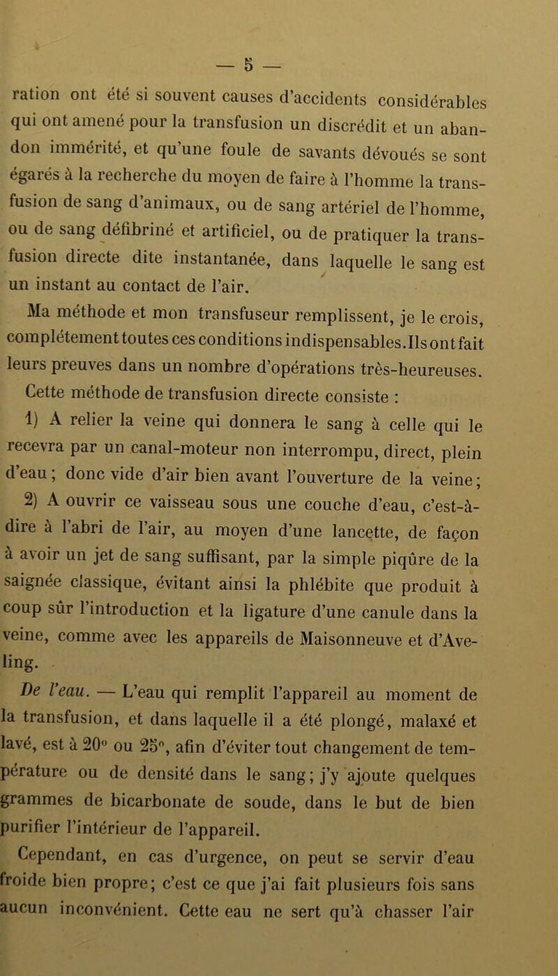 ration ont été si souvent causes d’accidents considérables qui ont amené pour la transfusion un discrédit et un aban- don immérité, et qu’une foule de savants dévoués se sont égarés à la recherche du moyen de faire à l’homme la trans- fusion de sang d’animaux, ou de sang artériel de l’homme, ou de sang défibriné et artificiel, ou de pratiquer la trans- fusion directe dite instantanée, dans laquelle le sang est un instant au contact de l’air. Ma méthode et mon transfuseur remplissent, je le crois, complètement toutes ces conditions indispensables. Ils ont fait leurs preuves dans un nombre d’opérations très-heureuses. Cette méthode de transfusion directe consiste : 1) A relier la veine qui donnera le sang à celle qui le recevra par un canal-moteur non interrompu, direct, plein d’eau ; donc vide d’air bien avant l’ouverture de la veine ; 2) A ouvrir ce vaisseau sous une couche d’eau, c’est-à- dire a 1 abri de lair, au moyen d’une lancette, de façon à avoir un jet de sang suffisant, par la simple piqûre de la saignée classique, évitant ainsi la phlébite que produit à coup sûr l’introduction et la ligature d’une canule dans la veine, comme avec les appareils de Maisonneuve et d’Ave- ling. De leau. — L’eau qui remplit l’appareil au moment de la transfusion, et dans laquelle il a été plongé, malaxé et lavé, est à 20° ou 25°, afin d’éviter tout changement de tem- pérature ou de densité dans le sang ; j’y ajoute quelques grammes de bicarbonate de soude, dans le but de bien purifier l’intérieur de l’appareil. Cependant, en cas d’urgence, on peut se servir d’eau froide bien propre; c’est ce que j’ai fait plusieurs fois sans aucun inconvénient. Cette eau ne sert qu’à chasser l’air