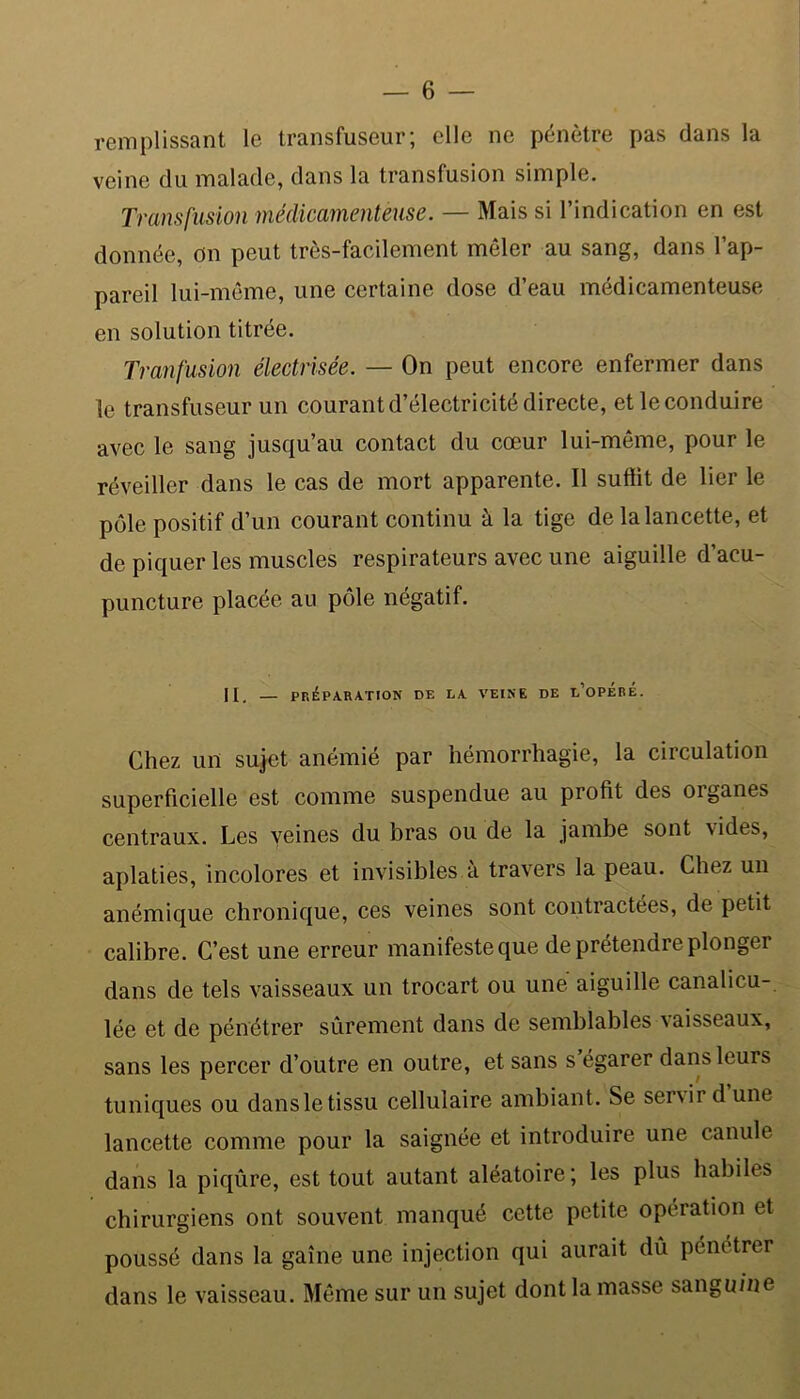 remplissant le transfuseur; elle ne pénètre pas clans la veine du malade, dans la transfusion simple. Transfusion médicamenteuse. — Mais si l’indication en est donnée, on peut très-facilement mêler au sang, dans l’ap- pareil lui-même, une certaine dose d’eau médicamenteuse en solution titrée. Tranfusion électrisée. — On peut encore enfermer dans le transfuseur un courant d’électricité directe, et le conduire avec le sang jusqu’au contact du cœur lui-même, pour le réveiller dans le cas de mort apparente. Il suffit de lier le pôle positif d’un courant continu à la tige de la lancette, et de piquer les muscles respirateurs avec une aiguille d’acu- puncture placée au pôle négatif. Il, — préparation de la veine de l’opéré. Chez un sujet anémié par hémorrhagie, la circulation superficielle est comme suspendue au profit des oiganes centraux. Les veines du bras ou de la jambe sont vides, aplaties, incolores et invisibles.à travers la peau. Chez un anémique chronique, ces veines sont contractées, de petit calibre. C’est une erreur manifesteque de prétendre plonger dans de tels vaisseaux un trocart ou une aiguille canalicu- lée et de pénétrer sûrement dans de semblables vaisseaux, sans les percer d’outre en outre, et sans s égarer dans leurs tuniques ou dansletissu cellulaire ambiant. Se senir d une lancette comme pour la saignée et introduire une canule dans la piqûre, est tout autant aléatoire ; les plus habiles chirurgiens ont souvent manqué cette petite opération et poussé dans la gaine une injection qui aurait dû pénétrer dans le vaisseau. Même sur un sujet dont la masse sanguine