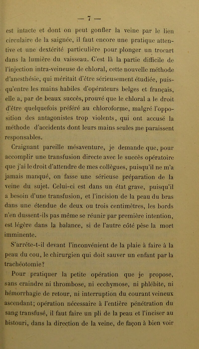 est intacte et dont on peut gonfler la veine par le lien circulaire de la saignée, il faut encore une pratique atten- tive et une dextérité particulière pour plonger un trocart dans la lumière du vaisseau. C’est là la partie difficile de l’injection intra-veineuse de chloral, cette nouvelle méthode d’anesthésie, qui méritait d’être sérieusement étudiée, puis- qu’entre les mains habiles d’opérateurs belges et français, elle a, par de beaux succès, prouvé que le chloral a le droit d’être quelquefois préféré au chloroforme, malgré l’oppo- sition des antagonistes trop violents, qui ont accusé la méthode d’accidents dont leurs mains seules me paraissent responsables. Craignant pareille mésaventure, je demande que, pour accomplir une transfusion directe avec le succès opératoire que j’ai le droit d’attendre de mes collègues, puisqu’il ne m’a jamais manqué, on fasse une sérieuse préparation de la veine du sujet. Celui-ci est dans un état grave, puisqu’il a besoin d’une transfusion, et l’incision de la peau du bras dans une étendue de deux ou trois centimètres, les bords n’en dussent-ils pas même se réunir par première intention, est légère dans la balance, si de l’autre côté pèse la mort imminente. S’arrête-t-il devant l’inconvénient de la plaie à faire à la peau du cou, le chirurgien qui doit sauver un enfant par la trachéotomie? Pour pratiquer la petite opération que je propose, sans craindre ni thrombose, ni ecchymose, ni phlébite, ni hémorrhagie de retour, ni interruption du courant veineux ascendant; opération nécessaire à l’entière pénétration du sang transfusé, il faut faire un pli de la peau et l’inciser au bistouri, dans la direction de la veine, de façon à bien voir