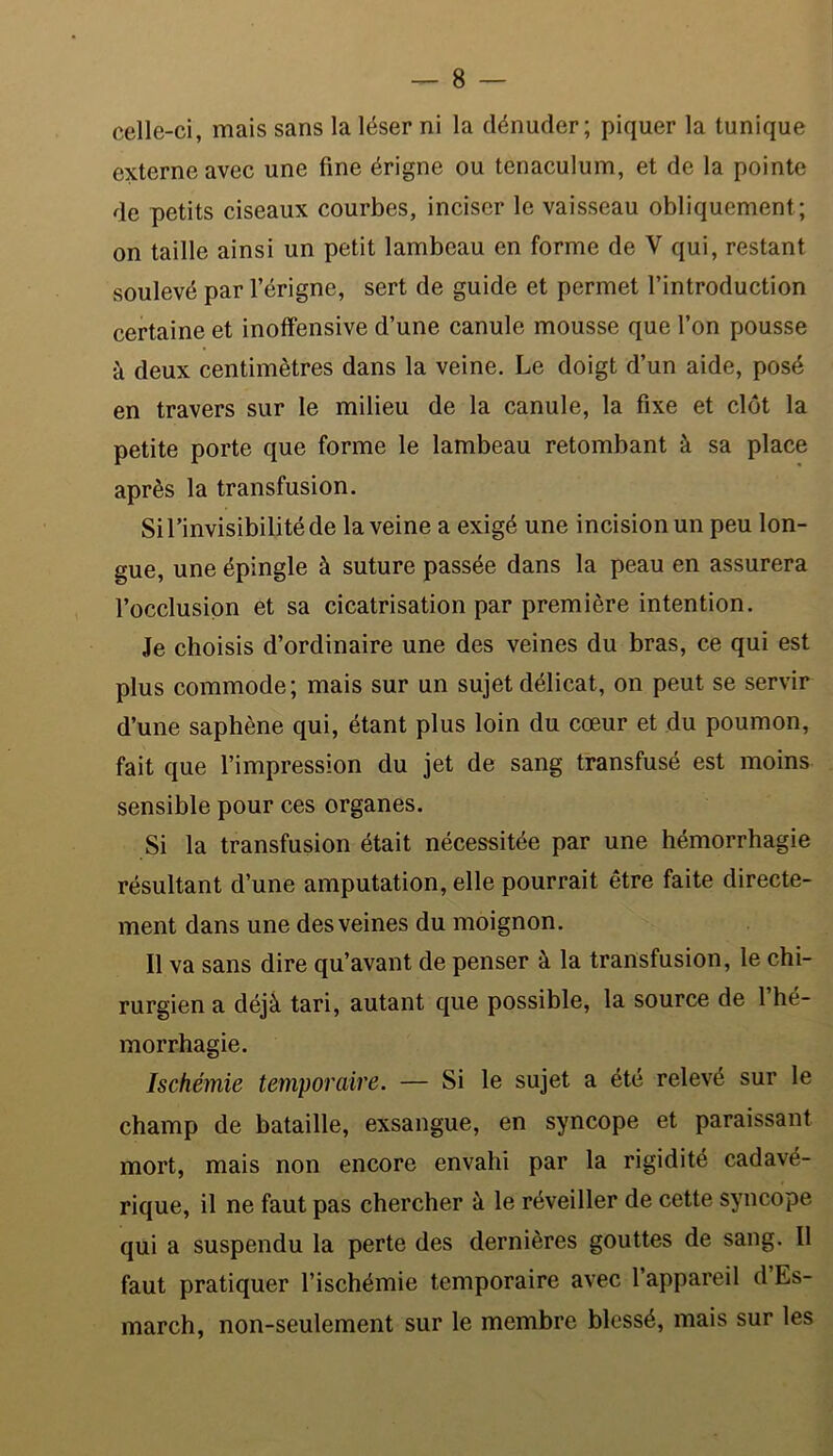 celle-ci, mais sans la léser ni la dénuder; piquer la tunique externe avec une fine érigne ou tenaculum, et de la pointe de petits ciseaux courbes, inciser le vaisseau obliquement ; on taille ainsi un petit lambeau en forme de V qui, restant soulevé par l’érigne, sert de guide et permet l’introduction certaine et inoffensive d’une canule mousse que l’on pousse à deux centimètres dans la veine. Le doigt d’un aide, posé en travers sur le milieu de la canule, la fixe et clôt la petite porte que forme le lambeau retombant à sa place après la transfusion. Si l’invisibilité de la veine a exigé une incision un peu lon- gue, une épingle à suture passée dans la peau en assurera l’occlusion et sa cicatrisation par première intention. Je choisis d’ordinaire une des veines du bras, ce qui est plus commode; mais sur un sujet délicat, on peut se servir d’une saphène qui, étant plus loin du cœur et du poumon, fait que l’impression du jet de sang transfusé est moins sensible pour ces organes. Si la transfusion était nécessitée par une hémorrhagie résultant d’une amputation, elle pourrait être faite directe- ment dans une des veines du moignon. Il va sans dire qu’avant de penser à la transfusion, le chi- rurgien a déjà tari, autant que possible, la source de l’hé- morrhagie. Ischémie temporaire. — Si le sujet a été relevé sur le champ de bataille, exsangue, en syncope et paraissant mort, mais non encore envahi par la rigidité cadavé- rique, il ne faut pas chercher à le réveiller de cette syncope qui a suspendu la perte des dernières gouttes de sang. Il faut pratiquer l’ischémie temporaire avec l’appareil d Es- march, non-seulement sur le membre blessé, mais sur les