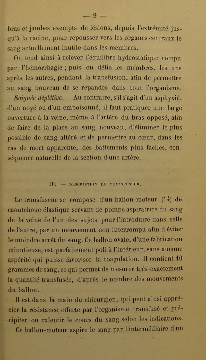 bras et jambes exempts de lésions, depuis l’extrémité jus- qu’à la racine, pour repousser vers les organes centraux le sang actuellement inutile dans les membres. On tend ainsi à relever l’équilibre hydrostatique rompu par l’hémorrhagie ; puis on délie les membres, les uns après les autres, pendant la transfusion, afin de permettre au sang nouveau de se répandre dans tout l’organisme. Saignée déplétive. — Au contraire, s’il s’agit d’un asphyxié, d’un noyé ou d’un empoisonné, il faut pratiquer une large ouverture à la veine, même à l’artère du bras opposé, afin de faire de la place au sang nouveau, d’éliminer le plus possible de sang altéré et de permettre au cœur, dans les cas de mort apparente, des battements plus faciles, con- séquence naturelle de la section d’une artère. III — DESCRIPTION DD TRANSFUSEDR. Le transfuseur se compose d’un ballon-moteur (14) de caoutchouc élastique servant de pompe aspiratrice du sang de la veine de l’un des sujets pour l’introduire dans celle de l’autre, par un mouvement non interrompu afin d’éviter le moindre arrêt du sang. Ce ballon ovale, d’une fabrication minutieuse, est parfaitement poli à l’intérieur, sans aucune aspérité qui puisse favoriser la coagulation. Il contient 10 grammes de sang, ce qui permet de mesurer très-exactement la quantité transfusée, d’après le nombre des mouvements du ballon. Il est dans la main du chirurgien, qui peut ainsi appré- cier la résistance offerte par l’organisme transfusé et pré- cipiter ou ralentir le cours du sang selon les indications. Ce ballon-moteur aspire le sang par l’intermédiaire d un