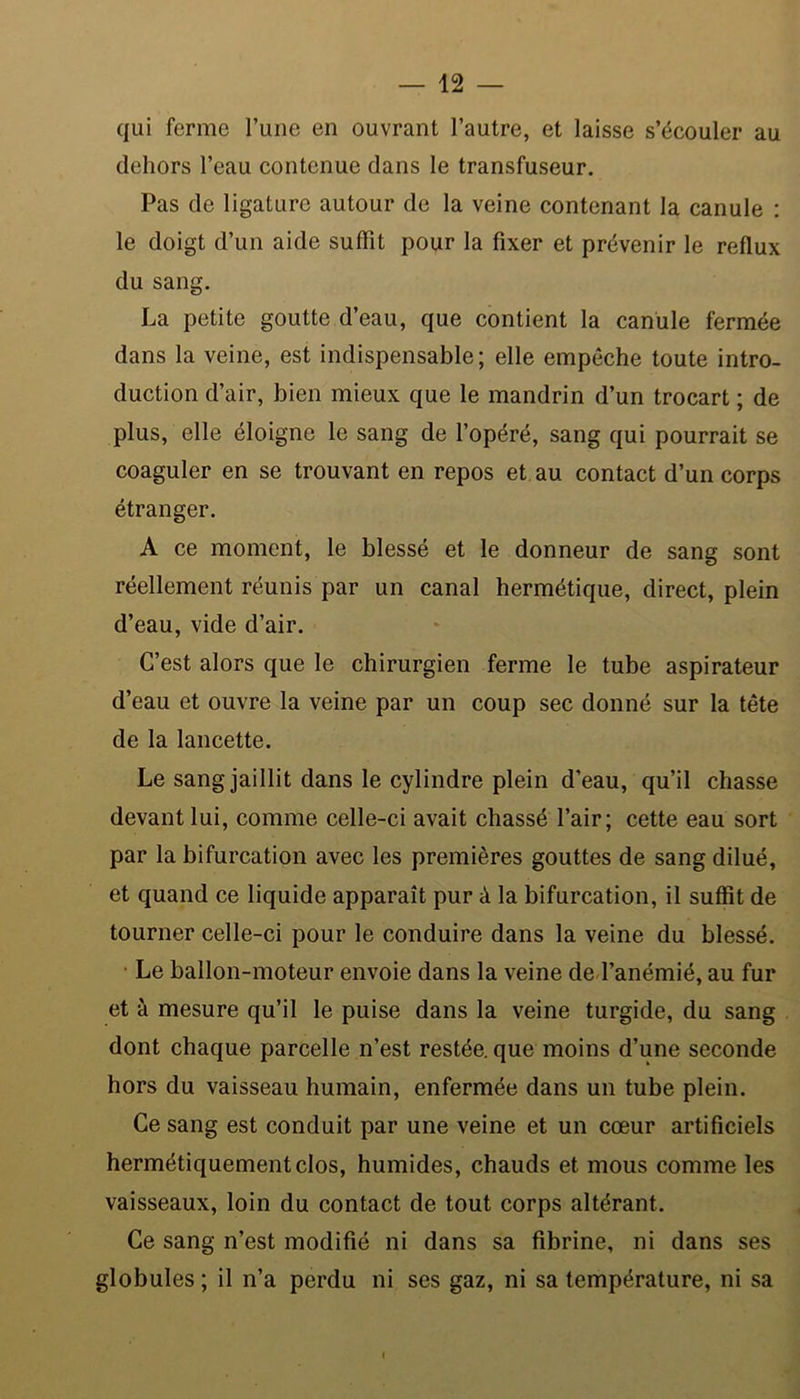 qui ferme l’une en ouvrant l’autre, et laisse s’écouler au dehors l’eau contenue dans le transfuseur. Pas de ligature autour de la veine contenant la canule : le doigt d’un aide suffit pour la fixer et prévenir le reflux du sang. La petite goutte d’eau, que contient la canule fermée dans la veine, est indispensable; elle empêche toute intro- duction d’air, bien mieux que le mandrin d’un trocart ; de plus, elle éloigne le sang de l’opéré, sang qui pourrait se coaguler en se trouvant en repos et au contact d’un corps étranger. A ce moment, le blessé et le donneur de sang sont réellement réunis par un canal hermétique, direct, plein d’eau, vide d’air. C’est alors que le chirurgien ferme le tube aspirateur d’eau et ouvre la veine par un coup sec donné sur la tête de la lancette. Le sang jaillit dans le cylindre plein d’eau, qu’il chasse devant lui, comme celle-ci avait chassé l’air; cette eau sort par la bifurcation avec les premières gouttes de sang dilué, et quand ce liquide apparaît pur à la bifurcation, il suffit de tourner celle-ci pour le conduire dans la veine du blessé. Le ballon-moteur envoie dans la veine de l’anémié, au fur et à mesure qu’il le puise dans la veine turgide, du sang dont chaque parcelle n’est restée, que moins d’une seconde hors du vaisseau humain, enfermée dans un tube plein. Ce sang est conduit par une veine et un cœur artificiels hermétiquement clos, humides, chauds et mous comme les vaisseaux, loin du contact de tout corps altérant. Ce sang n’est modifié ni dans sa fibrine, ni dans ses globules; il n’a perdu ni ses gaz, ni sa température, ni sa