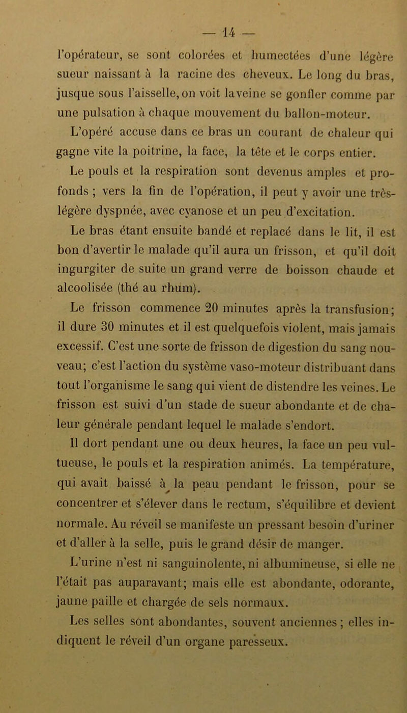 l’opérateur, se sont colorées et humectées d’une légère sueur naissant à la racine des cheveux. Le long du bras, jusque sous l’aisselle,on voit laveine se gonfler comme par une pulsation à chaque mouvement du ballon-moteur. L’opéré accuse dans ce bras un courant de chaleur qui gagne vite la poitrine, la face, la tête et le corps entier. Le pouls et la respiration sont devenus amples et pro- fonds ; vers la fin de l’opération, il peut y avoir une très- légère dyspnée, avec cyanose et un peu d’excitation. Le bras étant ensuite bandé et replacé dans le lit, il est bon d’avertir le malade qu’il aura un frisson, et qu’il doit ingurgiter de suite un grand verre de boisson chaude et alcoolisée (thé au rhum). Le frisson commence 20 minutes après la transfusion; il dure 30 minutes et il est quelquefois violent, mais jamais excessif. C’est une sorte de frisson de digestion du sang nou- veau; c’est l’action du système vaso-moteur distribuant dans tout l’organisme le sang qui vient de distendre les veines. Le frisson est suivi d’un stade de sueur abondante et de cha- leur générale pendant lequel le malade s’endort. Il dort pendant une ou deux heures, la face un peu vul- tueuse, le pouls et la respiration animés. La température, qui avait baissé la peau pendant le frisson, pour se concentrer et s’élever dans le rectum, s’équilibre et devient normale. Au réveil se manifeste un pressant besoin d’uriner et d’aller à la selle, puis le grand désir de manger. L’urine n’est ni sanguinolente, ni albumineuse, si elle ne l’était pas auparavant; mais elle est abondante, odorante, jaune paille et chargée de sels normaux. Les selles sont abondantes, souvent anciennes ; elles in- diquent le réveil d’un organe paresseux.
