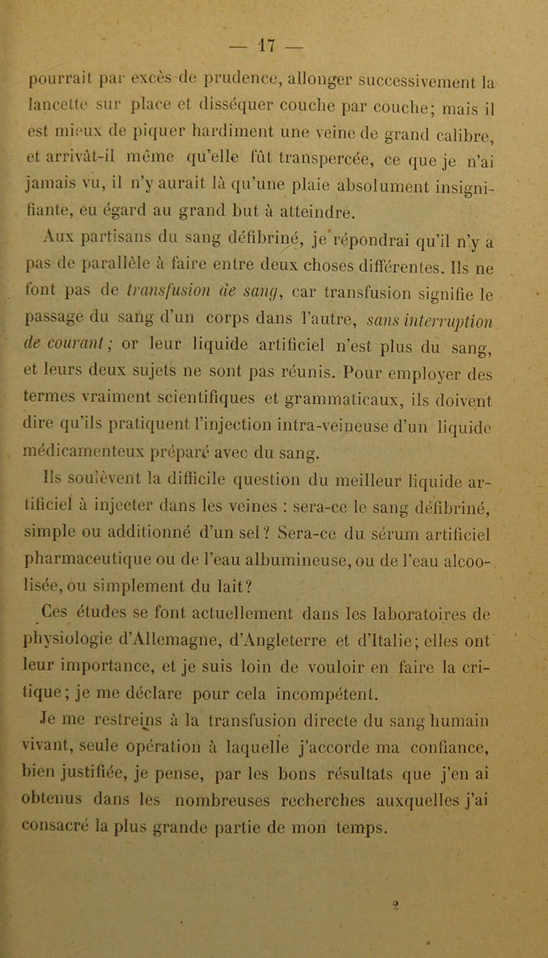 pourrait par excès de prudence, allonger successivement la lancette sur place et disséquer couche par couche; mais il est mieux de piquer hardiment une veine de grand calibre, et arrivât-il même quelle fût transpercée, ce que je n’ai jamais vu, il n’y aurait là qu’une plaie absolument insigni- fiante, eu égard au grand but à atteindre. Aux partisans du sang défibriné, je'répondrai qu’il n’y a pas de parallèle à faire entre deux choses différentes. Ils ne font pas de transfusion de sang, car transfusion signifie le passage du sang d’un corps dans l’autre, sans interruption de courant; or leur liquide artificiel n’est plus du sang, et leurs deux sujets ne sont pas réunis. Pour employer des termes vraiment scientifiques et grammaticaux, ils doivent dire qu’ils pratiquent l’injection intra-veineuse d’un liquide médicamenteux préparé avec du sang. Ils soulèvent la difficile question du meilleur liquide ar- tificiel à injecter dans les veines : sera-ce le sang défibriné, simple ou additionné d’un sel? Sera-ce du sérum artificiel pharmaceutique ou de l’eau albumineuse, ou de l’eau alcoo- lisée, ou simplement du lait? Ces études se font actuellement dans les laboratoires de physiologie d’Allemagne, d’Angleterre et d’Italie; elles ont leur importance, et je suis loin de vouloir en faire la cri- tique ; je me déclare pour cela incompétent. Je me restreins à la transfusion directe du sang humain vivant, seule opération à laquelle j’accorde ma confiance, bien justifiée, je pense, par les bons résultats que j’en ai obtenus dans les nombreuses recherches auxquelles j’ai consacré la plus grande partie de mon temps.