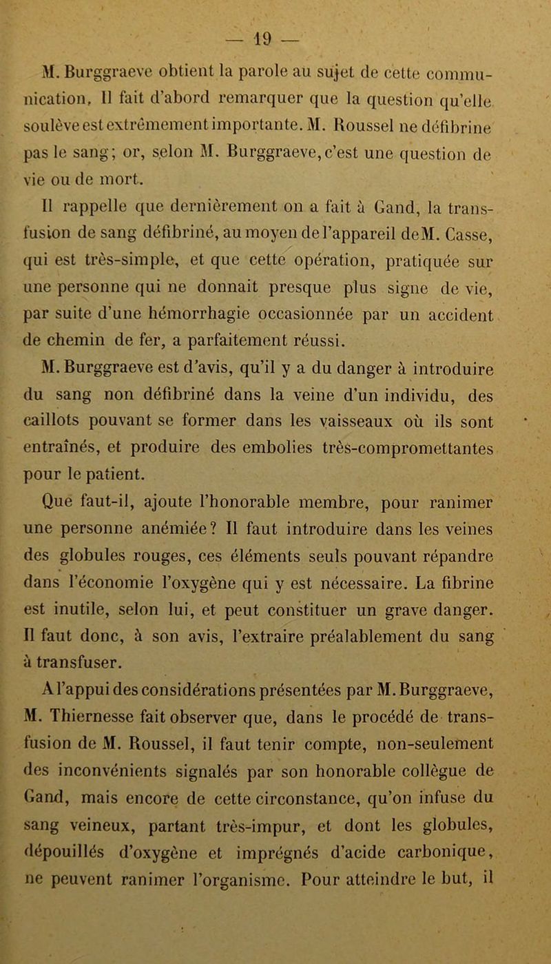 M. Burggraeve obtient la parole au sujet de cette commu- nication, 11 fait d’abord remarquer que la question quelle soulève est extrêmement importante. M. Roussel ne défibrine pas le sang; or, selon M. Burggraeve,c’est une question de vie ou de mort. Il rappelle que dernièrement on a fait à Gand, la trans- fusion de sang défibriné, au moyen de l’appareil deM. Casse, qui est très-simple, et que cette opération, pratiquée sur une personne qui ne donnait presque plus signe de vie, par suite d’une hémorrhagie occasionnée par un accident de chemin de fer, a parfaitement réussi. M. Burggraeve est d’avis, qu’il y a du danger à introduire du sang non défibriné dans la veine d’un individu, des caillots pouvant se former dans les vaisseaux où ils sont entraînés, et produire des embolies très-compromettantes pour le patient. Que faut-il, ajoute l’honorable membre, pour ranimer une personne anémiée? Il faut introduire dans les veines des globules rouges, ces éléments seuls pouvant répandre dans l’économie l’oxygène qui y est nécessaire. La fibrine est inutile, selon lui, et peut constituer un grave danger. Il faut donc, à son avis, l’extraire préalablement du sang à transfuser. À l’appui des considérations présentées par M. Burggraeve, M. Thiernesse fait observer que, dans le procédé de trans- fusion de M. Roussel, il faut tenir compte, non-seulement des inconvénients signalés par son honorable collègue de Gand, mais encore de cette circonstance, qu’on infuse du sang veineux, partant très-impur, et dont les globules, dépouillés d’oxygène et imprégnés d’acide carbonique, ne peuvent ranimer l’organisme. Pour atteindre le but, il