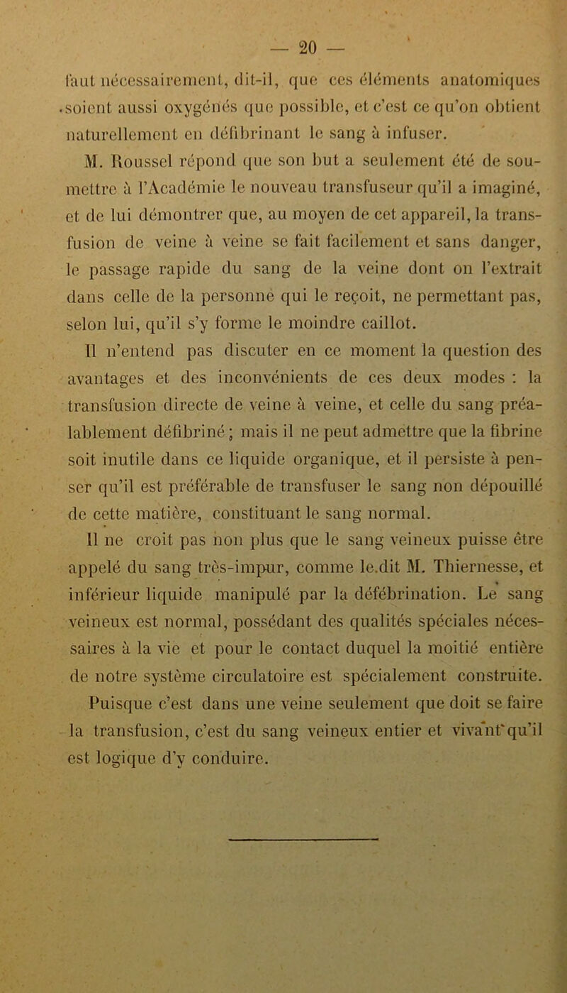 faut nécessairement, dit-il, que ces éléments anatomiques • soient aussi oxygénés que possible, et c’est ce qu’on obtient naturellement en défibrinant le sang à infuser. M. Roussel répond que son but a seulement été de sou- mettre à l’Académie le nouveau transfuseur qu’il a imaginé, et de lui démontrer que, au moyen de cet appareil, la trans- fusion de veine à veine se fait facilement et sans danger, le passage rapide du sang de la veine dont on l’extrait dans celle de la personne qui le reçoit, ne permettant pas, selon lui, qu’il s’y forme le moindre caillot. 11 n’entend pas discuter en ce moment la question des avantages et des inconvénients de ces deux modes : la transfusion directe de veine à veine, et celle du sang préa- lablement défibriné; mais il ne peut admettre que la fibrine soit inutile dans ce liquide organique, et il persiste à pen- ser qu’il est préférable de transfuser le sang non dépouillé de cette matière, constituant le sang normal. 11 ne croit pas non plus que le sang veineux puisse être appelé du sang très-impur, comme le.dit M. Thiernesse, et « inférieur liquide manipulé par la défébrination. Le sang veineux est normal, possédant des qualités spéciales néces- saires à la vie et pour le contact duquel la moitié entière de notre système circulatoire est spécialement construite. Puisque c’est dans une veine seulement que doit se faire la transfusion, c’est du sang veineux entier et vivant'qu’il est logique d’y conduire.