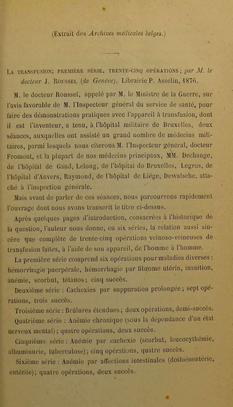 (Extrait des Archives medicales belges.) La transfusion; première série, trente-cinq opérations ; par AI. le docteur J. Roussel (de Genève). Librairie P. Asselin, 1876. M. le docteur Roussel, appelé par M. le Ministre de la Guerre, sur l’avis favorable de M. l'Inspecteur général du service de santé, pour faire des démonstrations pratiques avec l’appareil à transfusion, dont il est l'inventeur, a tenu, à l’hôpital militaire de Bruxelles, deux séances, auxquelles ont assisté un grand nombre de médecins mili- taires, parmi lesquels nous citerons M. l’Inspecteur général, docteur Fromont, et la plupart de nos médecins principaux, MM. Rechange, de l’hôpital de Gand, Lelong, de l’hôpital de Bruxelles, Legros, de l’hôpital d’Anvers, Raymond, de l’hôpital de Liège, Dewalsehe, atta- ché à l’inspection générale. Mais avant de parler de ces séances, nous parcourrons rapidement l’ouvrage dont nous avons transcrit le litre ci-dessus. Après quelques pages d’introduction, consacrées à l’historique de la question, l’auteur nous donne, en six séries, la relation aussi sin- cère que complète de trente-cinq opérations veinoso-veineuses de transfusion faites, à l’aide de son appareil, de l’homme à l'homme. La première série comprend six opérations pour maladies diverses : hémorrhagie puerpérale, hémorrhagie par fibrome utérin, inanition, anémie, scorbut, tétanos; cinq succès. Deuxième série : Cachexies par suppuration prolongée; sept opé- rations, trois succès. Troisième série : Brûlures étendues ; deux opérations, demi-succès. Quatrième série : Anémie chronique (sous la dépendance d un état nerveux mental); quatre opérations, deux succès. Cinquième série : Anémie par cachexie (scorbut, leucocythémie, albuminurie, tuberculose); cinq opérations, quatre succès. Sixième série: Anémie par affections intestinales (dothiénentéiie, entérite); quatre opérations, deux succès.