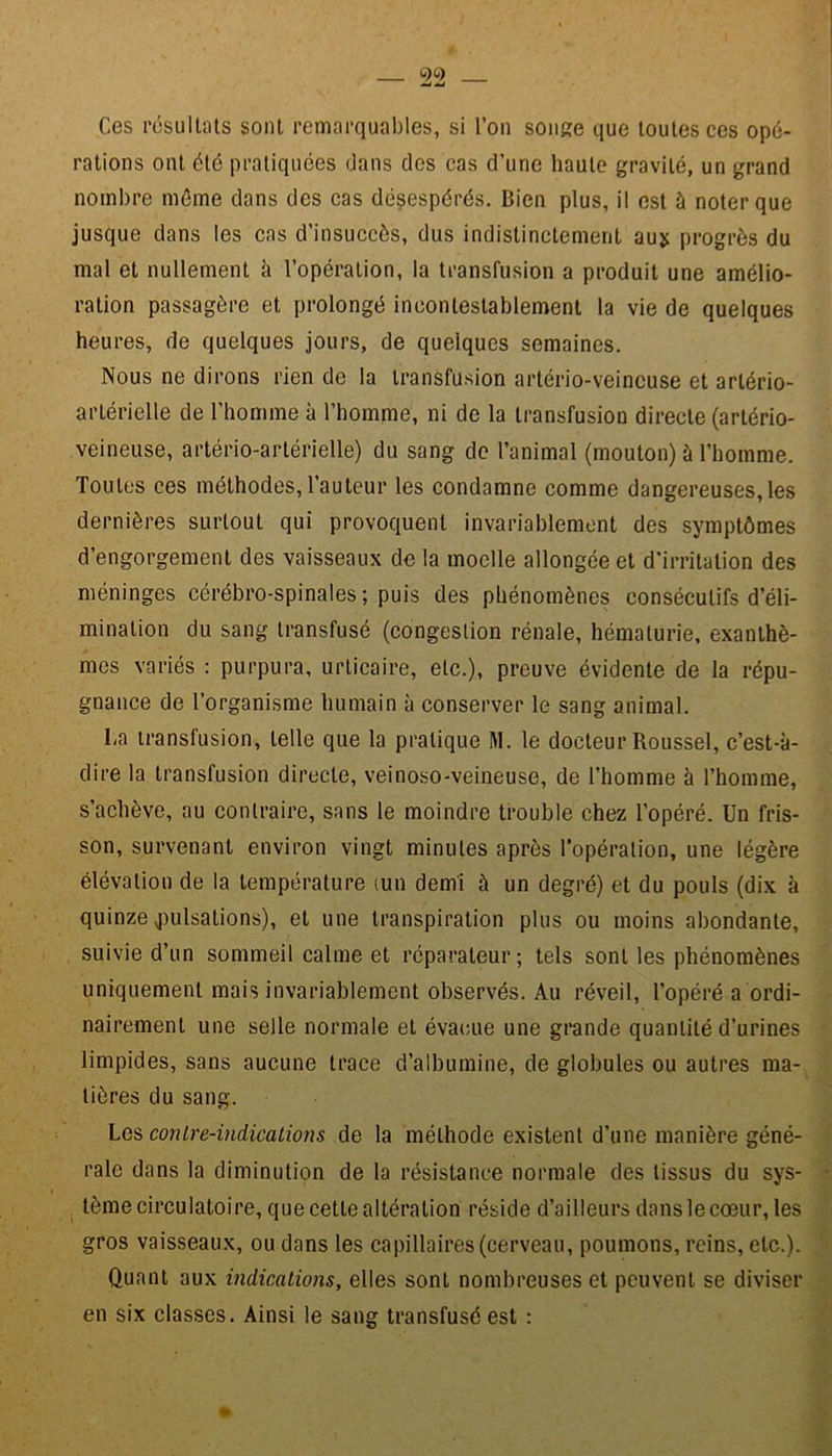 Ces résultats sont remarquables, si l’on songe que toutes ces opé- rations ont été pratiquées dans des cas d’une haute gravité, un grand nombre même dans des cas désespérés. Bien plus, il est à noter que jusque dans les cas d’insuccôs, dus indistinctement au* progrès du mal et nullement à l’opération, la transfusion a produit une amélio- ration passagère et prolongé incontestablement la vie de quelques heures, de quelques jours, de quelques semaines. Nous ne dirons rien de la transfusion artério-veineuse et artério- arlérielle de l’homme à l’homme, ni de la transfusion directe (artério- veineuse, artério-artérielle) du sang de l’animal (mouton) à l’homme. Toutes ces méthodes,l’auteur les condamne comme dangereuses,les dernières surtout qui provoquent invariablement des symptômes d’engorgement des vaisseaux de la moelle allongée et d'irritation des méninges cérébro-spinales; puis des phénomènes consécutifs d’éli- mination du sang transfusé (congestion rénale, hématurie, exanthè- mes variés : purpura, urticaire, etc.), preuve évidente de la répu- gnance de l’organisme humain à conserver le sang animal. La transfusion, telle que la pratique M. le docteur Roussel, c’est-à- dire la transfusion directe, veinoso-veineuse, de l’homme à l’homme, s’achève, au contraire, sans le moindre trouble chez l’opéré. Un fris- son, survenant environ vingt minutes après l’opération, une légère élévation de la température (un demi à un degré) et du pouls (dix à quinze pulsations), et une transpiration plus ou moins abondante, suivie d’un sommeil calme et réparateur; tels sont les phénomènes uniquement mais invariablement observés. Au réveil, l’opéré a ordi- nairement une selle normale et évacue une grande quantité d’urines limpides, sans aucune trace d’albumine, de globules ou autres ma- tières du sang. Les conire-indications de la méthode existent d’une manière géné- rale dans la diminution de la résistance normale des tissus du sys- tème circulatoire, que cette altération réside d’ailleurs dans le cœur, les gros vaisseaux, ou dans les capillaires (cerveau, poumons, reins, etc.). Quant aux indications, elles sont nombreuses et peuvent se diviser en six classes. Ainsi le sang transfusé est :