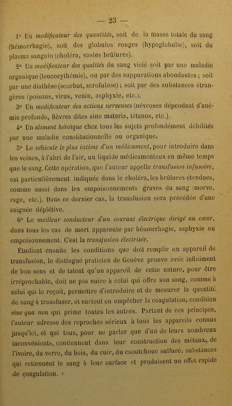 jo un modificateur des quantités, soit de la masse totale du sang (hémorrhagie), soit des globules rouges (hypoglobulie), soit du plasma sanguin (choléra, vastes brûlures). 2° Un modificateur des qualités du sang vicié soit par une maladie organique (leucocylhémie), ou par des suppurations abondantes ; soit par une diathèse (scorbut, scrofulose); soit par des substances étran- gères (poisons, virus, venin, asphyxie, etc.). 3° Un modificateur des actions nerveuses (névroses dépendant d’ané- mie profonde, fièvres dites sine materia, tétanos, etc.). 4° Un aliment héroïque chez tous les sujets profondément débilités par une maladie constitutionnelle ou organique. 3° Le véhicule le plus intime d'un médicament, pour introduire dans les veines, à l’abri de l’air, un liquide médicamenteux en même temps que le sang. Cette opération, que l'auteur appelle transfusion infusoire, est particulièrement indiquée dans le choléra, les brûlures étendues, comme aussi dans les empoisonnements graves du sang (morve, rage, etc.). Dans ce dernier cas, la transfusion sera précédée d’une saignée déplétive. 6° Le meilleur conducteur d'un courant électrique dirigé au cœur, dans tous les cas de mort apparente par hémorrhagie, asphyxie ou empoisonnement. C’est la transfusion électrisée. Etudiant ensuite les conditions que doit remplir un appareil de transfusion, le distingué praticien de Genève prouve avec infiniment de bon sens et de talent qu’un appareil de cette nature, pour être irréprochable, doit ne pas nuire à celui qui offre son sang, comme a celui qui le reçoit, permettre d’introduire et de mesurer la quantité de sang à transfuser, et surtout en empêcher la coagulation, condition sine qua non qui prime toutes les autres. Partant de ces principes, l’auteur adresse des reproches sérieux à tous les appareils connus jusqu’ici, et qui tous, pour ne parler que d’un de leurs nombreux inconvénients, contiennent dans leur construction des métaux, de l’ivoire, du verre, du bois, du cuir, du caoutchouc sulfuré; substances qui retiennent le sang à leur surface et produisent un effet rapide de coagulation. *