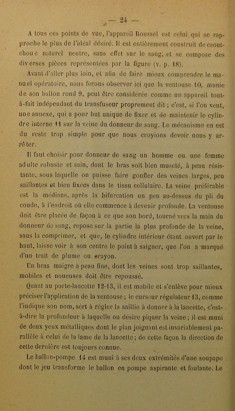 A tons ces points de vue, l’appareil Roussel est celui qui se rap- proche le plus de l’idcal désiré. Il est entièrement construit de caout- chouc naturel neutre, sans effet sur le sang, et se compose des diverses pièces représentées par la figure (v. p. 18). Avant d’aller plus loin, et afin de faire mieux comprendre le ma- nuel opératoire, nous ferons observer ici que la ventouse 10, munie de son ballon rond 9, peut être considérée comme un appareil tout- è-fait indépendant du transfuseur proprement dit ; c’est, si l’on veut, une annexe, qui a pour but unique de fixer et de maintenir le cylin- dre interne H sur la veine du donneur de sang. Le mécanisme en est du reste trop simple pour que nous croyions devoir nous y ar- rê ter. 11 faut choisir pour donneur de sang un homme ou une femme adulte robuste et sain, dont le bras soit bien musclé, à peau résis- tante, sous laquelle on puisse faire gonfler des veines larges, peu saillantes et bien fixées dans le tissu cellulaire. La veine préférable est la médiane, après la bifurcation un peu au-dessus du pli du coude, à l’endroit où elle commence à devenir profonde. La ventouse doit être placée de façon à ce que son bord, tourné vers la main du donneur de sang, repose sur la partie la plus profonde de la veine, sans la comprimer, et que, le cylindre intérieur étant ouvert par le haut, laisse voir à son centre le point à saigner, que l’on a marqué d’un trait de plume ou erayon. Un bras maigre à peau fine, dont les veines sont trop saillantes, mobiles et noueuses doit être repoussé. Quant au porte-lancette 12-13, il est mobile et s’enlève pour mieux préciser l’application de la ventouse ; le curseur régulateur 13, comme l’indique son nom, sert à régler la saillie à donner à la lancette, c’est- à-dire la profondeur à laquelle on désire piquer la veine; il est muni de deux yeux métalliques dont le plan joignant est invariablement pa- rallèle à celui de la lame de la lancette; de celle façon la direction de cette dernière est toujours connue. Le ballon-pompe H est muni à ses deux extrémités d’une soupape dont le jeu transforme le ballon en pompe aspirante et foulante. Le