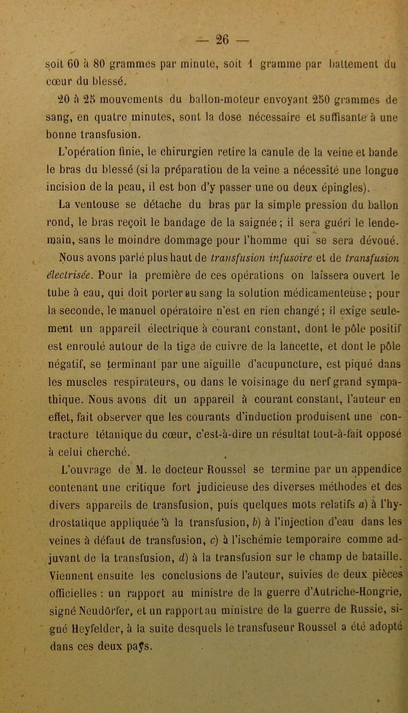 soit 60 à 80 grammes par minute, soit 1 gramme par battement du cœur du blessé. 20 à 25 mouvements du ballon-moteur envoyant 250 grammes de sang, en quatre minutes, sont la dose nécessaire et suffisante à une bonne transfusion. L’opération finie, le chirurgien retire la canule de la veine et bande le bras du blessé (si la préparation de la veine a nécessité une longue incision de la peau, il est bon d’y passer une ou deux épingles). La ventouse se détache du bras par la simple pression du ballon rond, le bras reçoit le bandage de la saignée ; il sera guéri le lende- main, sans le moindre dommage pour l’homme qui se sera dévoué. Nous avons parlé plus haut de transfusion infusoire et de transfusion électrisée. Pour la première de ces opérations on laissera ouvert le tube à eau, qui doit porter au sang la solution médicamenteuse; pour la seconde, le manuel opératoire n’est en rien changé; il exige seule- ment un appareil électrique à courant constant, dont le pôle positif est enroulé autour de la tige de cuivre de la lancette, et dont le pôle négatif, se terminant par une aiguille d’acupuncture, est piqué dans les muscles respirateurs, ou dans le voisinage du nerf grand sympa- thique. Nous avons dit un appareil à courant constant, l’auteur en effet, fait observer que les courants d’induction produisent une con- tracture tétanique du cœur, c’est-à-dire un résultat tout-à-làit opposé à celui cherché. L’ouvrage de M. le docteur Roussel se termine par un appendice contenant une critique fort judicieuse des diverses méthodes et des divers appareils de transfusion, puis quelques mots relatifs a) à l’hy- drostatique appliquée^ la transfusion, b) à l’injection d’eau dans les veines à défaut de transfusion, c) à l’ischémie temporaire comme ad- juvant de la transfusion, d) à la transfusion sur le champ de bataille. Viennent ensuite les conclusions de l’auteur, suivies de deux pièces officielles : un rapport au ministre de la guerre d’Autriche-Hongrie, signé Neudôrfer, et un rapportau ministre de la guerre de Russie, si- gné Heyfelder, à la suite desquels le transfuseur Roussel a été adopte dans ces deux paÿs.
