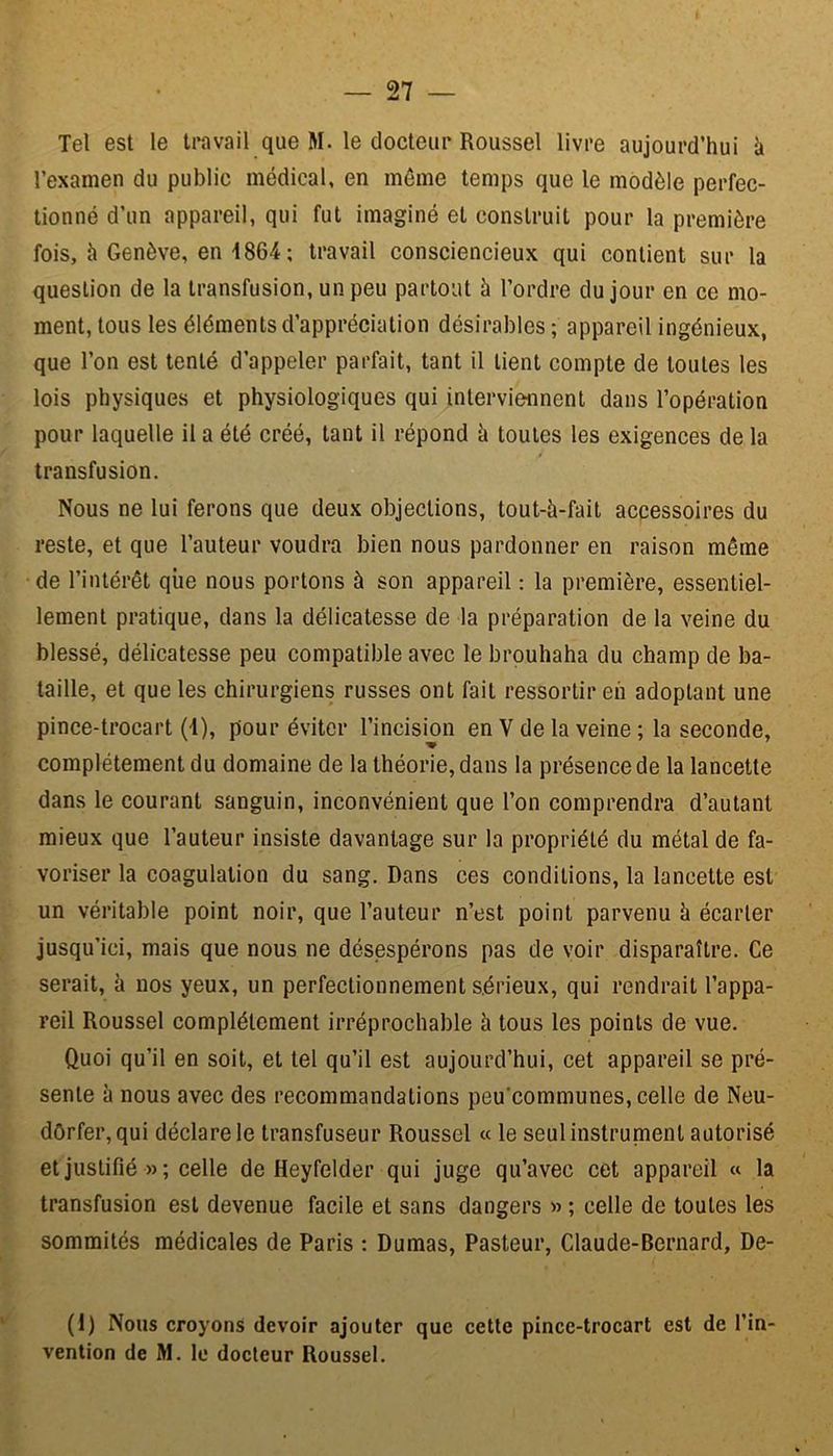Tel est le travail que M. le docteur Roussel livre aujourd’hui k l’examen du public médical, en même temps que le modèle perfec- tionné d’un appareil, qui fut imaginé et construit pour la première fois, à Genève, en 1864; travail consciencieux qui contient sur la question de la transfusion, un peu partout à l’ordre du jour en ce mo- ment, tous les éléments d’appréciation désirables ; appareil ingénieux, que l’on est tenté d’appeler parfait, tant il tient compte de toutes les lois physiques et physiologiques qui interviennent dans l’opération pour laquelle il a été créé, tant il répond à toutes les exigences de la transfusion. Nous ne lui ferons que deux objections, tout-ü-fait accessoires du reste, et que l’auteur voudra bien nous pardonner en raison même de l’intérêt qiie nous portons à son appareil : la première, essentiel- lement pratique, dans la délicatesse de la préparation de la veine du blessé, délicatesse peu compatible avec le brouhaha du champ de ba- taille, et que les chirurgiens russes ont fait ressortir en adoptant une pince-trocart (4), pour éviter l’incision en V de la veine ; la seconde, -w complètement du domaine de la théorie, dans la présence de la lancette dans le courant sanguin, inconvénient que l’on comprendra d’autant mieux que l’auteur insiste davantage sur la propriété du métal de fa- voriser la coagulation du sang. Dans ces conditions, la lancette est un véritable point noir, que l’auteur n’est point parvenu h écarter jusqu’ici, mais que nous ne désespérons pas de voir disparaître. Ce serait, à nos yeux, un perfectionnement sérieux, qui rendrait l’appa- reil Roussel complètement irréprochable à tous les points de vue. Quoi qu’il en soit, et tel qu’il est aujourd’hui, cet appareil se pré- sente à nous avec des recommandations peu'communes, celle de Neu- dôrfer, qui déclare le transfuseur Roussel « le seul instrument autorisé et justifié »; celle de Heyfelder qui juge qu’avec cet appareil « la transfusion est devenue facile et sans dangers » ; celle de toutes les sommités médicales de Paris ; Dumas, Pasteur, Claude-Bernard, De- (1) Nous croyons devoir ajouter que cette pince-trocart est de l’in- vention de M. le docteur Roussel.