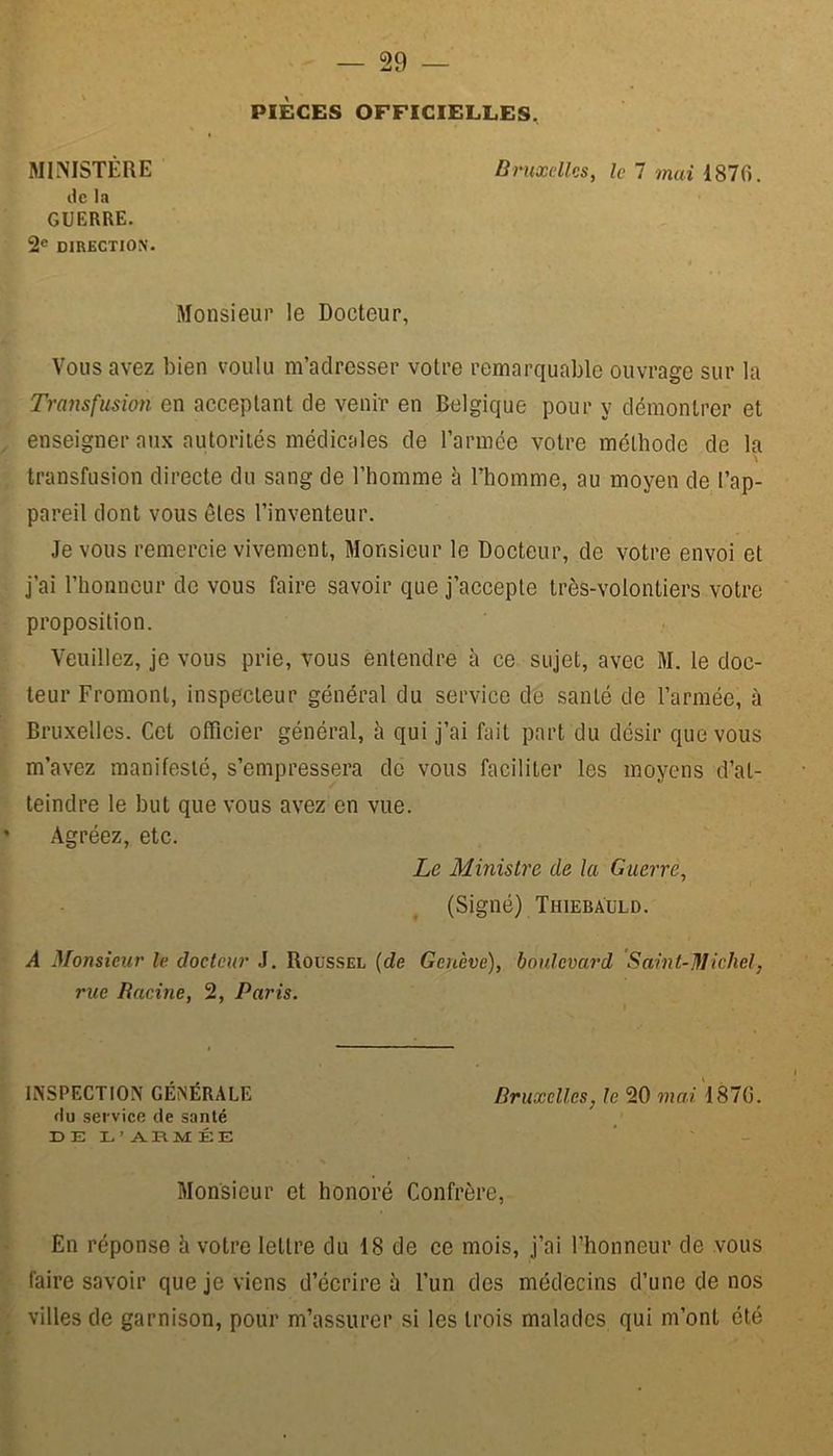 PIÈGES OFFICIELLES. MINISTÈRE Bruxelles, le 7 mai 187(3. de la GUERRE. 2e DIRECTION. Monsieur le Docteur, Vous avez bien voulu m’adresser votre remarquable ouvrage sur la Transfusion en acceptant de venir en Belgique pour y démontrer et enseigner aux autorités médicales de l’armée votre méthode de la transfusion directe du sang de l’homme à l’homme, au moyen de l’ap- pareil dont vous êles l’inventeur. Je vous remercie vivement, Monsieur le Docteur, de votre envoi et j’ai l’honneur de vous faire savoir que j’accepte très-volontiers votre proposition. Veuillez, je vous prie, vous entendre à ce sujet, avec M. le doc- teur Fromonl, inspecteur général du service de santé de l’armée, à Bruxelles. Cet officier général, cà qui j’ai fait part du désir que vous m’avez manifesté, s’empressera de vous faciliter les moyens d’at- teindre le but que vous avez en vue. Agréez, etc. Le Minisire de la Guerre, (Signé) Thiebauld. A Monsieur le docteur J. Roussel (de Genève), boulevard Saint-Michel, rue Racine, 2, Paris. INSPECTION GÉNÉRALE Bruxelles, le 20 mai 187(3. du service de santé DE L’ARMÉE Monsieur et honoré Confrère, En réponse à votre lettre du 18 de ce mois, j’ai l’honneur de vous faire savoir que je viens d’écrire à l’un des médecins d’une de nos villes de garnison, pour m’assurer si les trois malades qui m’ont été