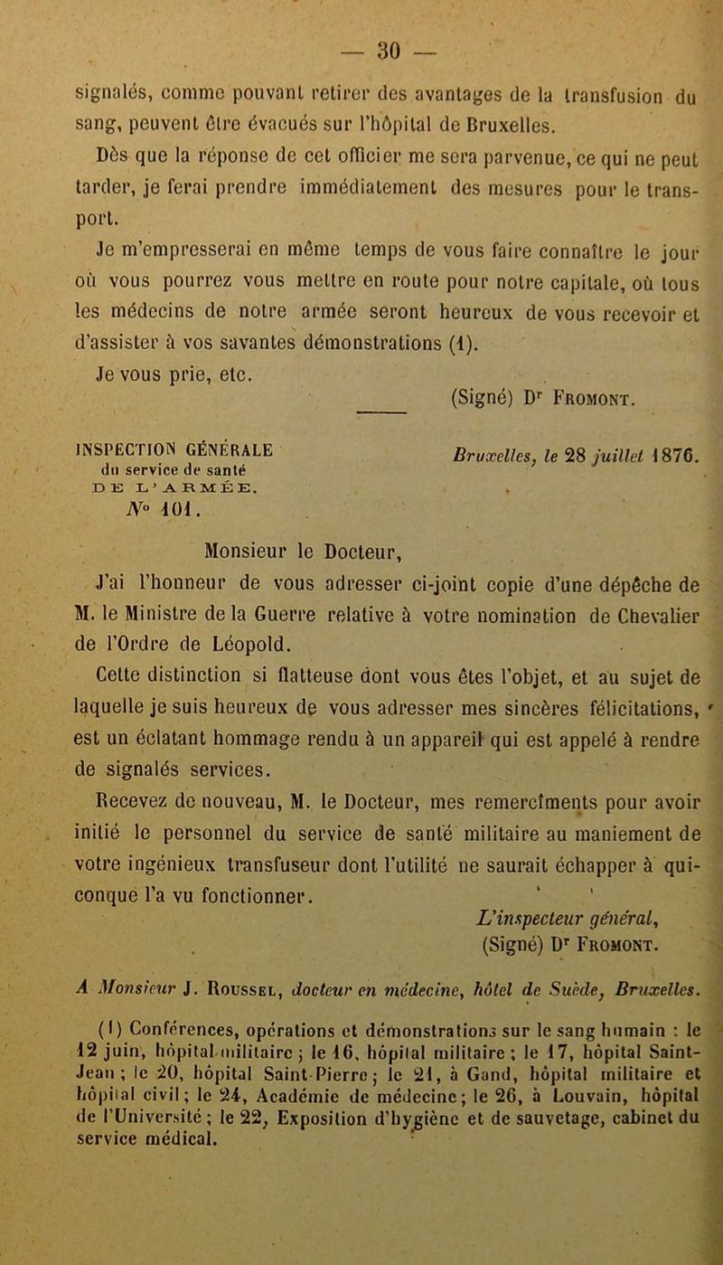 signalés, comme pouvant retirer des avantages de la transfusion du sang, peuvent être évacués sur l’hôpital de Bruxelles. Dés que la réponse de cet officier me sera parvenue, ce qui ne peut tarder, je ferai prendre immédiatement des mesures pour le trans- port. Je m’empresserai en même temps de vous faire connaître le jour où vous pourrez vous mettre en route pour notre capitale, où tous les médecins de notre armée seront heureux de vous recevoir et N d’assister à vos savantes démonstrations (4). Je vous prie, etc. (Signé) Dr Fromont. INSPECTION GÉNÉRALE Bruxelles, le 28 juillet 1876. du service de santé D E L ’ A RMÉK. , N° 401. Monsieur le Docteur, J’ai l’honneur de vous adresser ci-joint copie d’une dépêche de M. le Ministre de la Guerre relative à votre nomination de Chevalier de l’Ordre de Léopold. Cette distinction si flatteuse dont vous êtes l’objet, et au sujet de laquelle je suis heureux de vous adresser mes sincères félicitations, ' est un éclatant hommage rendu à un appareil qui est appelé à rendre de signalés services. Recevez do nouveau, M. le Docteur, mes remercîments pour avoir initié le personnel du service de santé militaire au maniement de votre ingénieux transfuseur dont l’utilité ne saurait échapper à qui- conque l’a vu fonctionner. L’inspecteur général, (Signé) Dr Fromont. À Monsieur J. Roussel, docteur en médecine, hôtel de Suède, Bruxelles. (I) Conférences, operations et démonstrations sur le sang humain : le 12 juin, hôpital militaire ; le 16. hôpital militaire; le 17, hôpital Saint- Jean; le 20, hôpital Saint Pierre; le 21, à Gand, hôpital militaire et hôpital civil; le 24, Académie de médecine; le 26, à Louvain, hôpital de l’Université ; le 22; Exposition d’hygiène et de sauvetage, cabinet du service médical.
