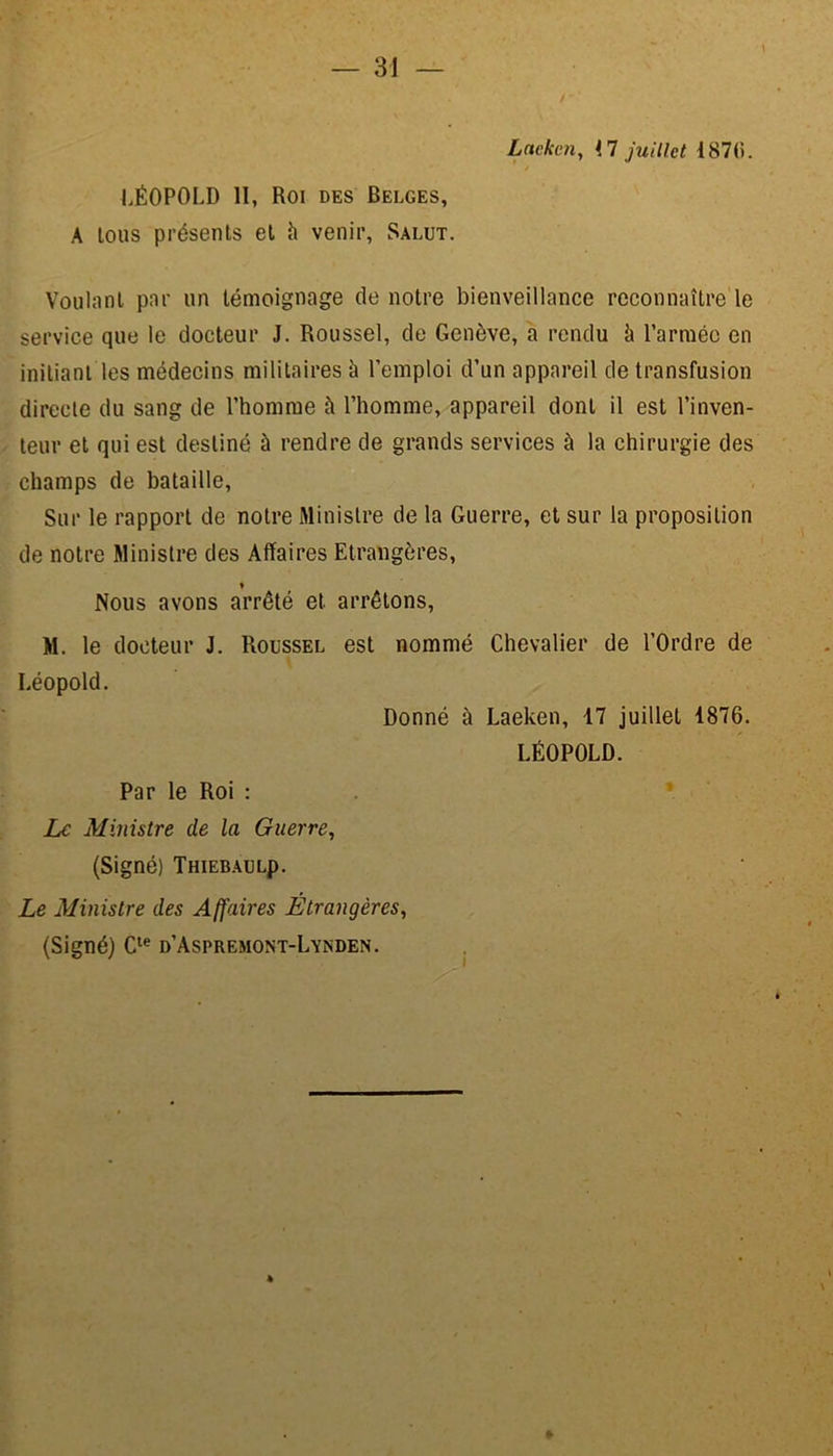 Laekcn, <7 juillet 187(5. LÉOPOLD II, Roi des Belges, A tous présents et h venir, Salut. Voulant par un témoignage de notre bienveillance reconnaître le service que le docteur J. Roussel, de Genève, a rendu à l’armée en initiant les médecins militaires à l’emploi d’un appareil de transfusion directe du sang de l’homme à l’homme, appareil dont il est l’inven- teur et qui est destiné à rendre de grands services à la chirurgie des champs de bataille, Sur le rapport de notre Ministre de la Guerre, et sur la proposition de notre Ministre des Affaires Etrangères, ♦ Nous avons arrêté et arrêtons, M. le docteur J. Roussel est nommé Chevalier de l’Ordre de ■ Léopold. Donné à Laeken, 17 juillet 1876. LÉOPOLD. Par le Roi : Le Ministre de la Guerre, (Signé) ÎHIEBAULp. Le Ministre des Affaires Étrangères, (Signé) Cle d’Aspremont-Lynden. »