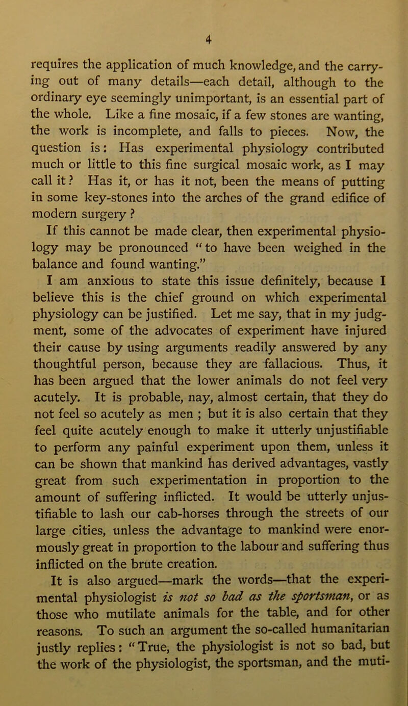 requires the application of much knowledge, and the carry- ing out of many details—each detail, although to the ordinary eye seemingly unimportant, is an essential part of the whole. Like a fine mosaic, if a few stones are wanting, the work is incomplete, and falls to pieces. Now, the question is: Has experimental physiology contributed much or little to this fine surgical mosaic work, as I may call it ? Has it, or has it not, been the means of putting in some key-stones into the arches of the grand edifice of modern surgery ? If this cannot be made clear, then experimental physio- logy may be pronounced “to have been weighed in the balance and found wanting.” I am anxious to state this issue definitely, because I believe this is the chief ground on which experimental physiology can be justified. Let me say, that in my judg- ment, some of the advocates of experiment have injured their cause by using arguments readily answered by any thoughtful person, because they are fallacious. Thus, it has been argued that the lower animals do not feel very acutely. It is probable, nay, almost certain, that they do not feel so acutely as men ; but it is also certain that they feel quite acutely enough to make it utterly unjustifiable to perform any painful experiment upon them, unless it can be shown that mankind has derived advantages, vastly great from such experimentation in proportion to the amount of suffering inflicted. It would be utterly unjus- tifiable to lash our cab-horses through the streets of our large cities, unless the advantage to mankind were enor- mously great in proportion to the labour and suffering thus inflicted on the brute creation. It is also argued—mark the words—that the experi- mental physiologist is not so bad as the sportsman, or as those who mutilate animals for the table, and for other reasons. To such an argument the so-called humanitarian justly replies: “ True, the physiologist is not so bad, but the work of the physiologist, the sportsman, and the muti-