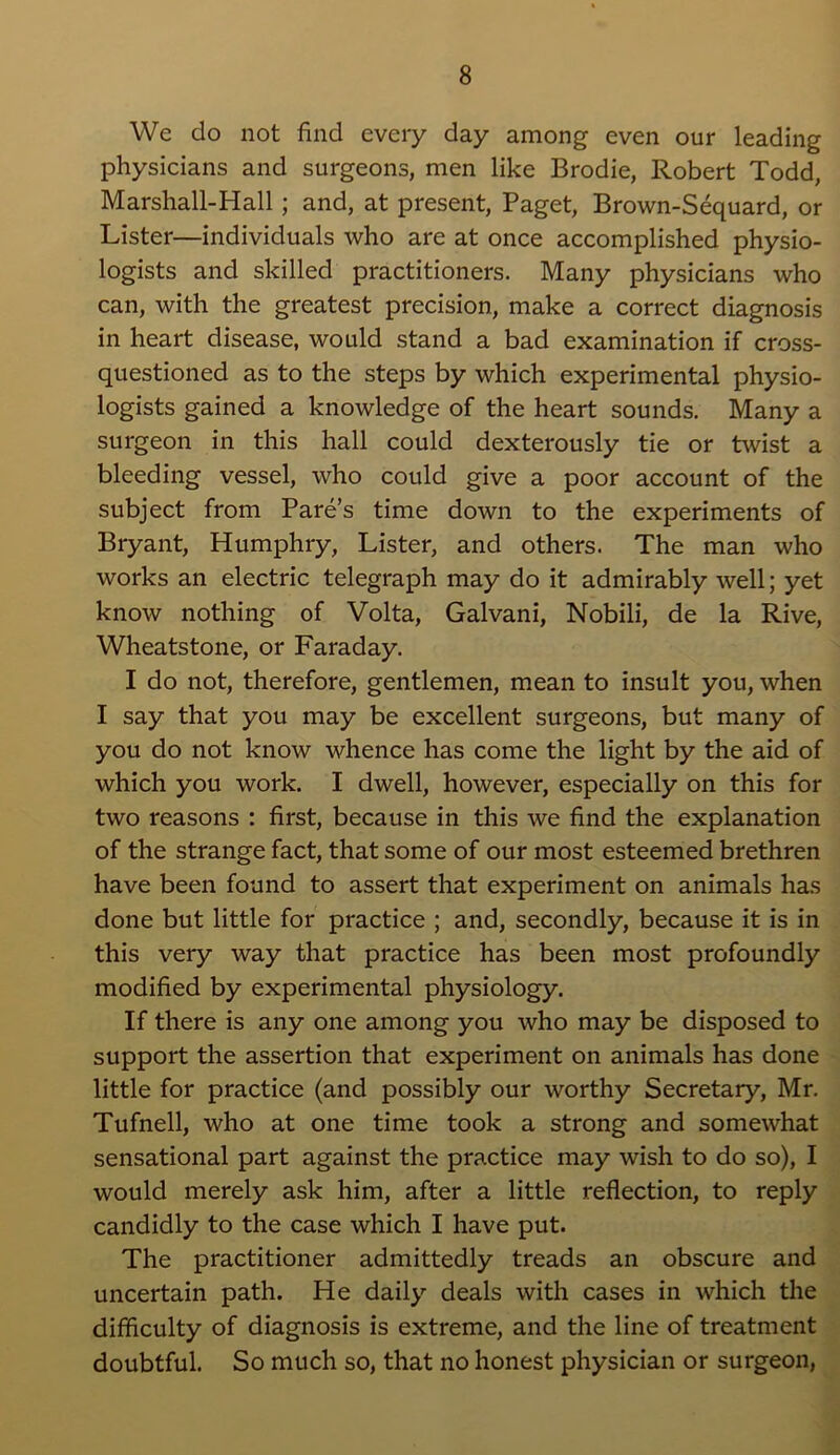 We do not find every day among even our leading physicians and surgeons, men like Brodie, Robert Todd, Marshall-Hall ; and, at present, Paget, Brown-Sequard, or Lister—individuals who are at once accomplished physio- logists and skilled practitioners. Many physicians who can, with the greatest precision, make a correct diagnosis in heart disease, would stand a bad examination if cross- questioned as to the steps by which experimental physio- logists gained a knowledge of the heart sounds. Many a surgeon in this hall could dexterously tie or twist a bleeding vessel, who could give a poor account of the subject from Pare’s time down to the experiments of Bryant, Humphry, Lister, and others. The man who works an electric telegraph may do it admirably well; yet know nothing of Volta, Galvani, Nobili, de la Rive, Wheatstone, or Faraday. I do not, therefore, gentlemen, mean to insult you, when I say that you may be excellent surgeons, but many of you do not know whence has come the light by the aid of which you work. I dwell, however, especially on this for two reasons : first, because in this we find the explanation of the strange fact, that some of our most esteemed brethren have been found to assert that experiment on animals has done but little for practice ; and, secondly, because it is in this very way that practice has been most profoundly modified by experimental physiology. If there is any one among you who may be disposed to support the assertion that experiment on animals has done little for practice (and possibly our worthy Secretary, Mr. Tufnell, who at one time took a strong and somewhat sensational part against the practice may wish to do so), I would merely ask him, after a little reflection, to reply candidly to the case which I have put. The practitioner admittedly treads an obscure and uncertain path. He daily deals with cases in which the difficulty of diagnosis is extreme, and the line of treatment doubtful. So much so, that no honest physician or surgeon,