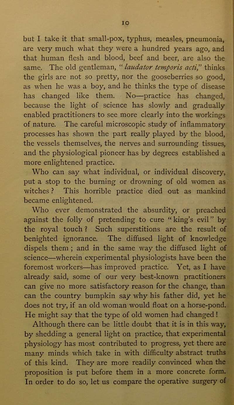 IO but I take it that small-pox, typhus, measles, pneumonia, are very much what they were a hundred years ago, and that human flesh and blood, beef and beer, are also the same. The old gentleman, “ laudator temporis actip thinks the girls are not so pretty, nor the gooseberries so good, as when he was a boy, and he thinks the type of disease has changed like them. No—practice has changed, because the light of science has slowly and gradually enabled practitioners to see more clearly into the workings of nature. The careful microscopic study of inflammatory processes has shown the part really played by the blood, the vessels themselves, the nerves and surrounding tissues, and the physiological pioneer has by degrees established a more enlightened practice. Who can say what individual, or individual discovery, put a stop to the burning or drowning of old women as witches ? This horrible practice died out as mankind became enlightened. Who ever demonstrated the absurdity, or preached against the folly of pretending to cure “ king’s evil ” by the royal touch ? Such superstitions are the result of benighted ignorance. The diffused light of knowledge dispels them ; and in the same way the diffused light of science—wherein experimental physiologists have been the foremost workers—has improved practice. Yet, as I have already said, some of our very best-known practitioners can give no more satisfactory reason for the change, than can the country bumpkin say why his father did, yet he does not try, if an old woman would float on a horse-pond. He might say that the type of old women had changed ! Although there can be little doubt that it is in this way, by shedding a general light on practice, that experimental physiology has most contributed to progress, yet there are many minds which take in with difficulty abstract truths of this kind. They are more readily convinced when the proposition is put before them in a more concrete form. In order to do so, let us compare the operative surgery of