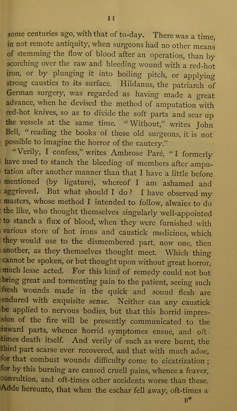 some centuries ago, with that of to-day. There was a time in not remote antiquity, when surgeons had no other means of stemming the flow of blood after an operation, than by scorching over the raw and bleeding wound with a red-hot iron, or by plunging it into boiling pitch, or applying strong caustics to its surface. Hildanus, the patriarch of German surgery, was regarded as having made a great advance, when he devised the method of amputation with red-hot knives, so as to divide the soft parts and sear up the vessels at the same time. Without,” writes John Bell,  reading the books of these old surgeons, it is not possible to imagine the horror of the cautery.” “Verily, I confess,” writes Ambrose Pare, “I formerly have used to stanch the bleeding of members after ampu- tation after another manner than that I have a little before mentioned (by ligature), whereof I am ashamed and aggrieved. But what should I do ? I have observed my masters, whose method I intended to follow, alwaies to do the like, who thought themselves singularly well-appointed to stanch a flux of blood, when they were furnished with various store of hot irons and caustick medicines, which they would use to the dismembered part, now one, then another, as they themselves thought meet. Which thing cannot be spoken, or but thought upon without great horror, much lesse acted. For this kind of remedy could not but bring great and tormenting pain to the patient, seeing such fresh wounds made in the quick and sound flesh are endured with exquisite sense. Neither can any caustick be applied to nervous bodies, but that this horrid impres- sion of the fire will be presently communicated to the inward parts, whence horrid symptomes ensue, and oft times death itself. And verily of such as were burnt, the third part scarse ever recovered, and that with much adoe, for that combust wounds difficulty come to cicatrization ; for by this burning are caused cruell pains, whence a feaver, -onvultion, and oft-times other accidents worse than these. Adde hereunto, that when the eschar fell away, oft-times a