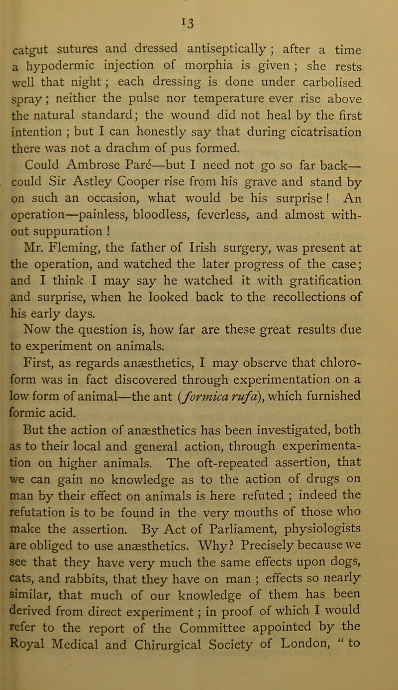 catgut sutures and dressed antiseptically; after a time a hypodermic injection of morphia is given ; she rests well that night; each dressing is done under carbolised spray; neither the pulse nor temperature ever rise above the natural standard; the wound did not heal by the first intention ; but I can honestly say that during cicatrisation there was not a drachm of pus formed. Could Ambrose Pare—but I need not go so far back— could Sir Astley Cooper rise from his grave and stand by on such an occasion, what would be his surprise ! An operation—painless, bloodless, feverless, and almost with- out suppuration ! Mr. Fleming, the father of Irish surgery, was present at the operation, and watched the later progress of the case; and I think I may say he watched it with gratification and surprise, when he looked back to the recollections of his early days. Now the question is, how far are these great results due to experiment on animals. First, as regards anaesthetics, I may observe that chloro- form was in fact discovered through experimentation on a low form of animal—the ant (<formica rufa), which furnished formic acid. But the action of anaesthetics has been investigated, both as to their local and general action, through experimenta- tion on higher animals. The oft-repeated assertion, that we can gain no knowledge as to the action of drugs on man by their effect on animals is here refuted ; indeed the refutation is to be found in the very mouths of those who make the assertion. By Act of Parliament, physiologists are obliged to use anaesthetics. Why? Precisely because we see that they have very much the same effects upon dogs, cats, and rabbits, that they have on man ; effects so nearly similar, that much of our knowledge of them has been derived from direct experiment; in proof of which I would refer to the report of the Committee appointed by the Royal Medical and Chirurgical Society of London, “ to