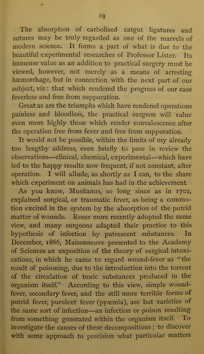 *9 The absorption of carbolised catgut ligatures and sutures may be truly regarded as one of the marvels of modern science. It forms a part of what is due to the beautiful experimental researches of Professor Lister. Its immense value as an addition to practical surgery must be viewed, however, not merely as a means of arresting haemorrhage, but in connection with the next part of our subject, viz: that which rendered the progress of our case feverless and free from suppuration. Great as are the triumphs which have rendered operations painless and bloodless, the practical surgeon will value even more highly those which render convalescence after the operation free from fever and free from suppuration. It would not be possible, within the limits of my already too lengthy address, even briefly to pass in review the observations—clinical, chemical, experimental—which have led to the happy results now frequent, if not constant, after operation. I will allude, as shortly as I can, to the share which experiment on animals has had in the achievement. As you know, Musitanus, so long since as in 1702, explained surgical, or traumatic fever, as being a commo- tion excited in the system by the absorption of the putrid .matter of wounds. Roser more recently adopted the same view, and many surgeons adapted their practice to this hypothesis of infection by putrescent substances. In December, 1866, Maisonneuve presented to the Academy of Sciences an exposition of the theory of surgical intoxi- cations, in which he came to regard wound-fever as “ the result of poisoning, due to the introduction into the torrent of the circulation of toxic substances produced in the organism itself.” According to this view, simple wound- fever, secondary fever, and the still more terrible forms of putrid fever, purulent fever (pyaemia), are but varieties of the same sort of infection—an infection or poison resulting from something generated within the organism itself. To investigate the causes of these decompositions ; to discover with some approach to precision what particular matters