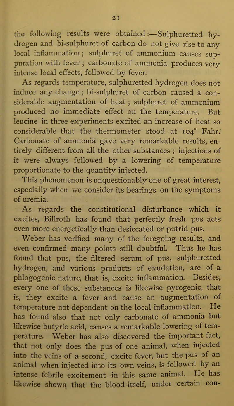 the following results were obtained :—Sulphuretted hy- drogen and bi-sulphuret of carbon do not give rise to any local inflammation ; sulphuret of ammonium causes sup- puration with fever ; carbonate of ammonia produces very intense local effects, followed by fever. As regards temperature, sulphuretted hydrogen does not induce any change; bi-sulphuret of carbon caused a con- siderable augmentation of heat ; sulphuret of ammonium produced no immediate effect on the temperature. But leucine in three experiments excited an increase of heat so considerable that the thermometer stood at 104° Fahr. Carbonate of ammonia gave very remarkable results, en- tirely different from all the other substances ; injections of it were always followed by a lowering of temperature proportionate to the quantity injected. This phenomenon is unquestionably one of great interest, especially when we consider its bearings on the symptoms of uremia. As regards the constitutional disturbance which it excites, Billroth has found that perfectly fresh pus acts even more energetically than desiccated or putrid pus. Weber has verified many of the foregoing results, and even confirmed many points still doubtful. Thus he has found that pus, the filtered serum of pus, sulphuretted hydrogen, and various products of exudation, are of a phlogogenic nature, that is, excite inflammation. Besides, every one of these substances is likewise pyrogenic, that is, they excite a fever and cause an augmentation of temperature not dependent on the local inflammation. He has found also that not only carbonate of ammonia but likewise butyric acid, causes a remarkable lowering of tem- perature. Weber has also discovered the important fact, that not only does the pus of one animal, when injected into the veins of a second, excite fever, but the pus of an animal when injected into its own veins, is followed by an intense febrile excitement in this same animal. He has likewise shown that the blood itself, under certain con-