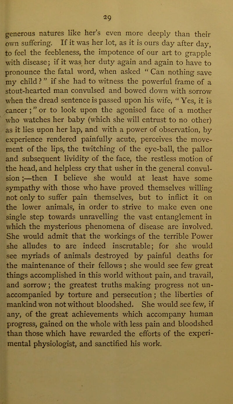 generous natures like her’s even more deeply than their own suffering. If it was her lot, as it is ours day after day, to feel the feebleness, the impotence of our art to grapple with disease; if it was her duty again and again to have to pronounce the fatal word, when asked “ Can nothing save my child ? ” if she had to witness the powerful frame of a stout-hearted man convulsed and bowed down with sorrow when the dread sentence is passed upon his wife, “ Yes, it is cancer ; ” or to look upon the agonised face of a mother who watches her baby (which she will entrust to no other) as it lies upon her lap, and with a power of observation, by experience rendered painfully acute, perceives the move- ment of the lips, the twitching of the eye-ball, the pallor and subsequent lividity of the face, the restless motion of the head, and helpless cry that usher in the general convul- sion ;—then I believe she would at least have some sympathy with those who have proved themselves willing not only to suffer pain themselves, but to inflict it on the lower animals, in order to strive to make even one single step towards unravelling the vast entanglement in which the mysterious phenomena of disease are involved. She would admit that the workings of the terrible Power she alludes to are indeed inscrutable; for she would see myriads of animals destroyed by painful deaths for the maintenance of their fellows ; she would see few great things accomplished in this world without pain, and travail, and sorrow; the greatest truths making progress not un- accompanied by torture and persecution; the liberties of mankind won not without bloodshed. She would see few, if any, of the great achievements which accompany human progress, gained on the whole with less pain and bloodshed than those which have rewarded the efforts of the experi- mental physiologist, and sanctified his work.