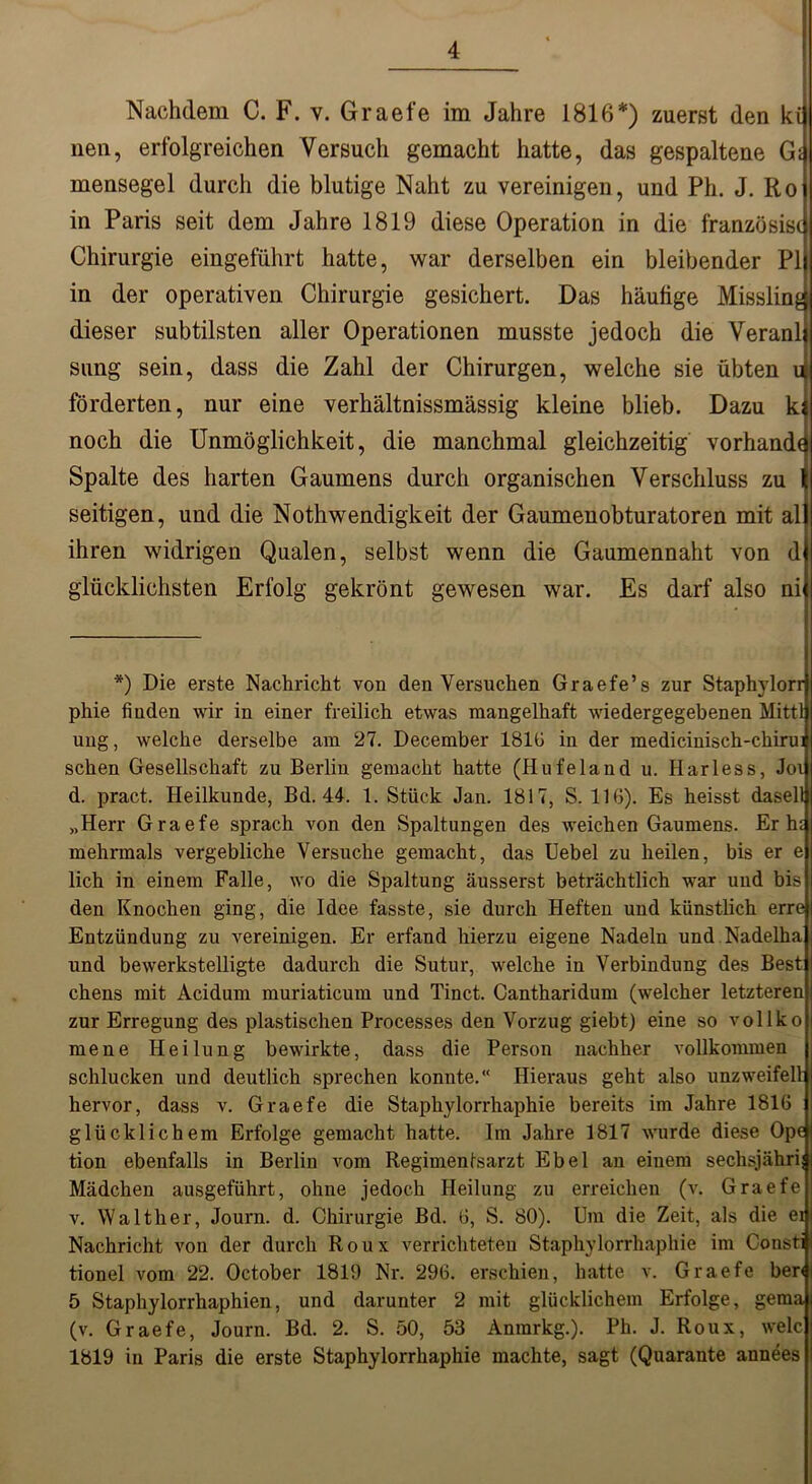 Nachdem C. F. v. Graefe im Jahre 1816*) zuerst den ki nen, erfolgreichen Versuch gemacht hatte, das gespaltene Gi mensegel durch die blutige Naht zu vereinigen, und Ph. J. Ro in Paris seit dem Jahre 1819 diese Operation in die französisc Chirurgie eingeführt hatte, war derselben ein bleibender PI in der operativen Chirurgie gesichert. Das häufige Misslin^ dieser subtilsten aller Operationen musste jedoch die Veranl sung sein, dass die Zahl der Chirurgen, welche sie übten u förderten, nur eine verhältnissmässig kleine blieb. Dazu k; noch die Unmöglichkeit, die manchmal gleichzeitig Vorhände Spalte des harten Gaumens durch organischen Verschluss zu seitigen, und die Nothwendigkeit der Gaumenobturatoren mit al ihren widrigen Qualen, selbst wenn die Gaumennaht von d glücklichsten Erfolg gekrönt gewesen war. Es darf also ni *) Die erste Nachricht von den Versuchen Graefe’s zur Staphylorr phie finden wir in einer freilich etwas mangelhaft wiedergegebenen Mittl ung, welche derselbe am 27. December 1816 in der medicinisch-chirui sehen Gesellschaft zu Berlin gemacht hatte (Hufeland u. Harless, Joi d. pract. Heilkunde, Bd. 44. 1. Stück Jan. 1817, S. 116). Es heisst dasell „Herr Graefe sprach von den Spaltungen des weichen Gaumens. Er h£ mehrmals vergebliche Versuche gemacht, das Uebel zu heilen, bis er e lieh in einem Falle, wo die Spaltung äusserst beträchtlich war und bis den Knochen ging, die Idee fasste, sie durch Heften und künstlich erre Entzündung zu vereinigen. Er erfand hierzu eigene Nadeln und Nadelha und bewerkstelligte dadurch die Sutur, welche in Verbindung des Best chens mit Acidum muriaticum und Tinct. Cantharidum (welcher letzteren zur Erregung des plastischen Processes den Vorzug giebt) eine so vollko mene Heilung bewirkte, dass die Person nachher vollkommen schlucken und deutlich sprechen konnte.“ Hieraus geht also unzweifeil hervor, dass v. Graefe die Staphylorrhaphie bereits im Jahre 1816 glücklichem Erfolge gemacht hatte. Im Jahre 1817 wurde diese Ope tion ebenfalls in Berlin vom Regimentsarzt Ebel an einem sechsjährij Mädchen ausgeführt, ohne jedoch Heilung zu erreichen (v. Graefe v. Walther, Journ. d. Chirurgie Bd. 6, S. 80). Um die Zeit, als die ei Nachricht von der durch Roux verrichteten Staphylorrhaphie im Consti tionel vom 22. October 1819 Nr. 296. erschien, hatte v. Graefe ber< 5 Staphylorrhaphien, und darunter 2 mit glücklichem Erfolge, gema (v. Graefe, Journ. Bd. 2. S. 50, 53 Anrarkg.). Ph. J. Roux, welc 1819 in Paris die erste Staphylorrhaphie machte, sagt (Quarante annees