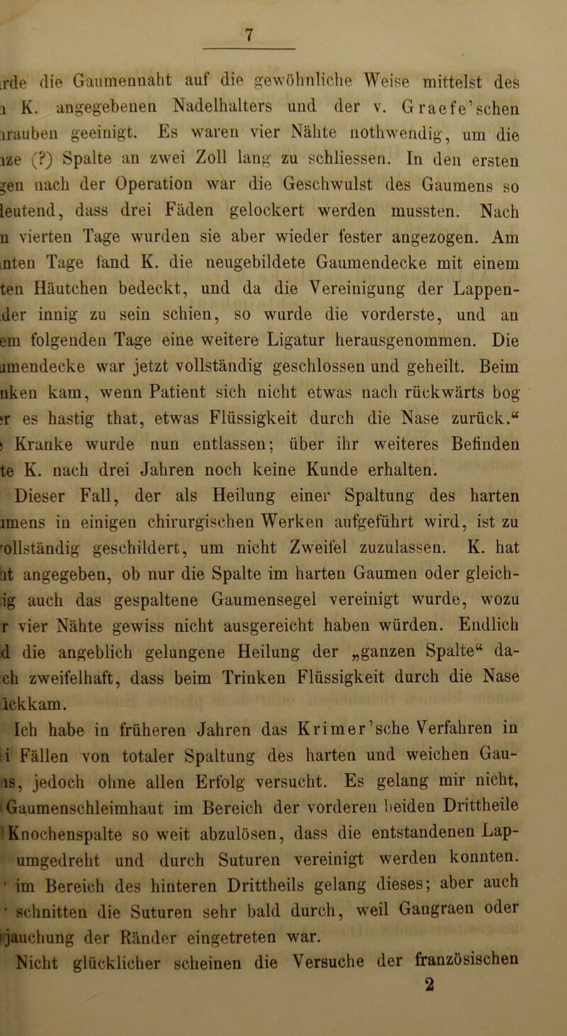 rde die Gaumennaht auf die gewöhnliche Weise mittelst des i K. angegebenen Nadelhalters und der v. Graefe’sehen irauben geeinigt. Es waren vier Nähte nothwendig, um die ize (?) Spalte an zwei Zoll lang zu schliessen. In den ersten ^eii nach der Operation war die Geschwulst des Gaumens so leutend, dass drei Fäden gelockert werden mussten. Nach n vierten Tage wurden sie aber wieder fester angezogen. Am inten Tage fand K. die neugebildete Gaumendecke mit einem ten Häutchen bedeckt, und da die Vereinigung der Lappen- der innig zu sein schien, so wurde die vorderste, und an em folgenden Tage eine weitere Ligatur herausgenommen. Die iimendecke war jetzt vollständig geschlossen und geheilt. Beim nken kam, wenn Patient sich nicht etwas nach rückwärts bog ?r es hastig that, etwas Flüssigkeit durch die Nase zurück.“ ! Kranke wurde nun entlassen; über ihr weiteres Befinden te K. nach drei Jahren noch keine Kunde erhalten. Dieser Fall, der als Heilung einer Spaltung des harten miens in einigen chirurgischen Werken aufgeführt wird, ist zu 'ollständig geschildert, um nicht Zweifel zuzulassen. K. hat iit angegeben, ob nur die Spalte im harten Gaumen oder gleich- ig auch das gespaltene Gaumensegel vereinigt wurde, wozu r vier Nähte gewiss nicht ausgereicht haben würden. Endlich d die angeblich gelungene Heilung der „ganzen Spalte“ da- ch zweifelhaft, dass beim Trinken Flüssigkeit durch die Nase ickkam. Ich habe in früheren Jahren das Krimer’sche Verfahren in i Fällen von totaler Spaltung des harten und weichen Gau- ls, jedoch ohne allen Erfolg versucht. Es gelang mir nicht, 1 Gaumenschleimhaut im Bereich der vorderen beiden Drittheile Knochenspalte so weit abzulösen, dass die entstandenen Lap- umgedreht und durch Suturen vereinigt werden konnten. ' im Bereich des hinteren Drittheils gelang dieses; aber auch ' schnitten die Suturen sehr bald durch, weil Gangraen oder i jauchung der Ränder eingetreten war. Nicht glücklicher scheinen die Versuche der französischen 2