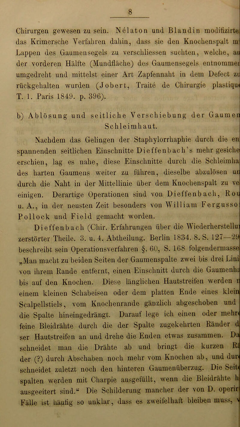 Chirurgen gewesen zu sein. Nelaton und Blandin modifizirtei das Krimersche Verfahren dahin, dass sie den Knochenspalt rni Lappen des Gaumensegels zu verscliliessen suchten, welche, au der vorderen Hälfte (Mundfläche) des Gaumensegels entnommen umgedreht und mittelst einer Art Zapfennaht in dem Defect zu rückgehalten wurden (Jobert, Traite de Chirurgie plastiqu« T. 1. Paris 1849. p. 396). b) Ablösung und seitliche Verschiebung der Gaumen Schleimhaut. Nachdem das Gelingen der Staphylorrhaphie durch die en spannenden seitlichen Einschnitte Dieffenbach’s mehr gesiche erschien, lag es nahe, diese Einschnitte durch die Schleimha des harten Gaumens weiter zu führen, dieselbe abzulösen un durch die Naht in der Mittellinie über dem Knochenspalt zu ve einigen. Derartige Operationen sind von Dieffenbach, Roy u. A., in der neusten Zeit besonders von William Fergusso Pollock und Field gemacht worden. Dieffenbach (Chir. Erfahrungen über die Wiederkerstellu zerstörter Theile. 3. u. 4. Abtheilung. Berlin 1834. 8. S. 127—29 beschreibt sein Operationsverfahren §. 60, S. 168 folgendermasse „Man macht zu beiden Seiten der Gaumenspalte zwei bis drei Linij von ihrem Rande entfernt, einen Einschnitt durch die Gaumenhd bis auf den Knochen. Diese länglichen Hautstreifen werden i einem kleinen Schabeisen oder dem platten Ende eines klein Scalpellstiels, vom Knochenrande gänzlich abgeschoben und die Spalte hineingedrängt. Darauf lege ich einen oder mehr« feine Bleidrähte durch die der Spalte zugekehrten Ränder d ser Hautstreifen an und drehe die Enden etwas zusammen. Da schneidet man die Drähte ab und bringt die kurzen R< der (?) durch Abschaben noch mehr vom Knochen ab, und dur schneidet zuletzt noch den hinteren Gaumenüberzug. Die Seit« spalten werden mit Charpie ausgefüllt, wenn die Bleidrähte h ausgeeitert sind.“ Die Schilderung mancher der von D. operir Fälle ist häufig so unklar, dass es zweifelhaft bleiben muss, 4