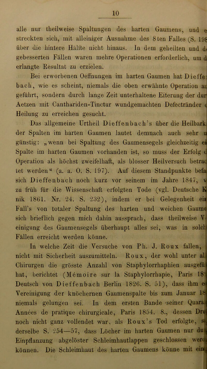 alle nur theilweise Spaltungen des harten Gaumens, und e streckten sich, mit alleiniger Ausnahme des 8ten Falles (S. 198 über die hintere Hallte nicht hinaus. In dem geheilten und d* gebesserten Fällen waren mehre Operationen erforderlich, um dl erlangte Resultat zu erzielen. Bei erworbenen Oeffnungen im harten Gaumen hatDieffe bach, wie es scheint, niemals die oben erwähnte Operation au geführt, sondern durch lange Zeit unterhaltene Eiterung der dur Aetzen mit Canthariden-Tinctur wundgemachten Defectränder u Heilung zu erreichen gesucht. Das allgemeine Urtlieil Dieffenbach’s über die Heilbark der Spalten im harten Gaumen lautet demnach auch sehr u günstig: „wenn bei Spaltung des Gaumensegels gleichzeitig ei Spalte im harten Gaumen vorhanden ist, so muss der Erfolg d Operation als höchst zweifelhaft, als blosser Heilversuch betrac tet werden“ (a. a. 0. S. 197). Auf diesem Standpunkte befat sich Dieffenbach noch kurz vor seinem im Jahre 1847, m zu früh für die Wissenschaft erfolgten Tode (vgl. Deutsche K nik 1861. Nr. ‘24. S. 232), indem er bei Gelegenheit ei« Fall’s von totaler Spaltung des harten und weichen Gaume sich brieflich gegen mich dahin aussprach, dass theilweise V< einigung des Gaumensegels überhaupt alles sei, was in solch! Fällen erreicht werden könne. In welche Zeit die Versuche von Ph. J. Roux fallen, nicht mit Sicherheit auszumitteln. Roux, der wohl unter aL Chirurgen die grösste Anzahl von Staphylorrhaphien ausgefü. hat, berichtet (Memoire sur la Staphylorrhapie, Paris 18: Deutsch von Dieffenbach Berlin 1826. S. bl), dass ihm e* Vereinigung der knöchernen Gaumenspalte bis zum Januar 18 niemals gelungen sei. In dem ersten Bande -seiner Quara.j Annees de pratique chirurgicale, Paris 1894. 8., dessen Druj noch nicht ganz vollendet war, als Roux’s Tod erfolgte, sij derselbe S. 254—57, dass Löcher im harten Gaumen nur duij Einpflanzung abgelöster Schleimhautlappen geschlossen werdl können. Die Schleimhaut des harten Gaumens könne mit eimy